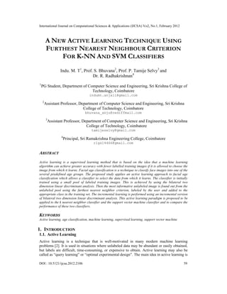 International Journal on Computational Sciences & Applications (IJCSA) Vo2, No.1, February 2012
DOI : 10.5121/ijcsa.2012.2106 59
A NEW ACTIVE LEARNING TECHNIQUE USING
FURTHEST NEAREST NEIGHBOUR CRITERION
FOR K-NN AND SVM CLASSIFIERS
Indu. M. T1
, Prof. S. Bhuvana2
, Prof. P. Tamije Selvy3
and
Dr. R. Radhakrishnan4
1
PG Student, Department of Computer Science and Engineering, Sri Krishna College of
Technology, Coimbatore
indumt.anjali@gmail.com
2
Assistant Professor, Department of Computer Science and Engineering, Sri Krishna
College of Technology, Coimbatore
bhuvana_anju@rediffmail.com
3
Assistant Professor, Department of Computer Science and Engineering, Sri Krishna
College of Technology, Coimbatore
tamijeselvy@gmail.com
4
Principal, Sri Ramakrishna Engineering College, Coimbatore
rlgs14466@gmail.com
ABSTRACT
Active learning is a supervised learning method that is based on the idea that a machine learning
algorithm can achieve greater accuracy with fewer labelled training images if it is allowed to choose the
image from which it learns. Facial age classification is a technique to classify face images into one of the
several predefined age groups. The proposed study applies an active learning approach to facial age
classification which allows a classifier to select the data from which it learns. The classifier is initially
trained using a small pool of labeled training images. This is achieved by using the bilateral two
dimension linear discriminant analysis. Then the most informative unlabeled image is found out from the
unlabeled pool using the furthest nearest neighbor criterion, labeled by the user and added to the
appropriate class in the training set. The incremental learning is performed using an incremental version
of bilateral two dimension linear discriminant analysis. This active learning paradigm is proposed to be
applied to the k nearest neighbor classifier and the support vector machine classifier and to compare the
performance of these two classifiers.
KEYWORDS
Active learning, age classification, machine learning, supervised learning, support vector machine
1. INTRODUCTION
1.1. Active Learning
Active learning is a technique that is well-motivated in many modern machine learning
problems [2]. It is used in situations where unlabeled data may be abundant or easily obtained,
but labels are difficult, time-consuming, or expensive to obtain. Active learning may also be
called as “query learning” or “optimal experimental design”. The main idea in active learning is
 