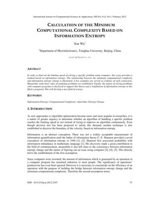 International Journal on Computational Sciences & Applications (IJCSA) Vo2, No.1, February 2012
DOI : 10.5121/ijcsa.2012.2107 73
CALCULATION OF THE MINIMUM
COMPUTATIONAL COMPLEXITY BASED ON
INFORMATION ENTROPY
Xue Wu1
1
Department of Microelectronics, Tsinghua University, Beijing, China
wuxiqh@yahoo.cn
ABSTRACT
In order to find out the limiting speed of solving a specific problem using computer, this essay provides a
method based on information entropy. The relationship between the minimum computational complexity
and information entropy change is illustrated. A few examples are served as evidence of such connection.
Meanwhile some basic rules of modeling problems are established. Finally, the nature of solving problems
with computer programs is disclosed to support this theory and a redefinition of information entropy in this
filed is proposed. This will develop a new field of science.
KEYWORDS
Iinformation Entropy; Computational Complexity; Algorithm; Entropy Change
1. INTRODUCTION
As new approaches to algorithm optimization become more and more popular in researches, it is
a matter of greater urgency to determine whether an algorithm of handling a specific problem
reaches the limiting speed or not instead of trying to improve an algorithm continuously. Even
though decision tree has been proposed to satisfy this demand, another technique is also
established to discover the boundary of the velocity, based on information entropy.
Information is an abstract conception. There was not a widely acceptable measurement of
information quantification until the father of information theory C. E. Shannon provided a novel
conception of information entropy in 1948 [1], [2]. Shannon first associated probability with
information redundancy in mathematic language [1]. His discovery made a great contribution to
the field of communication, meanwhile it also left clues to the consistency between information
entropy change and the nature of figuring out an issue using computer [3], [4], [5]. This directly
led to the establishment of the first assumption.
Since computers were invented, the amount of information which is generated by an operation in
a computer program has remained unknown to most people. The significance of operations’
productivity has even been ignored. However it is necessary to concentrate on the efficiency of an
operation with the purpose of building the bridge between information entropy change and the
minimum computational complexity. Therefore the second assumption arises.
 