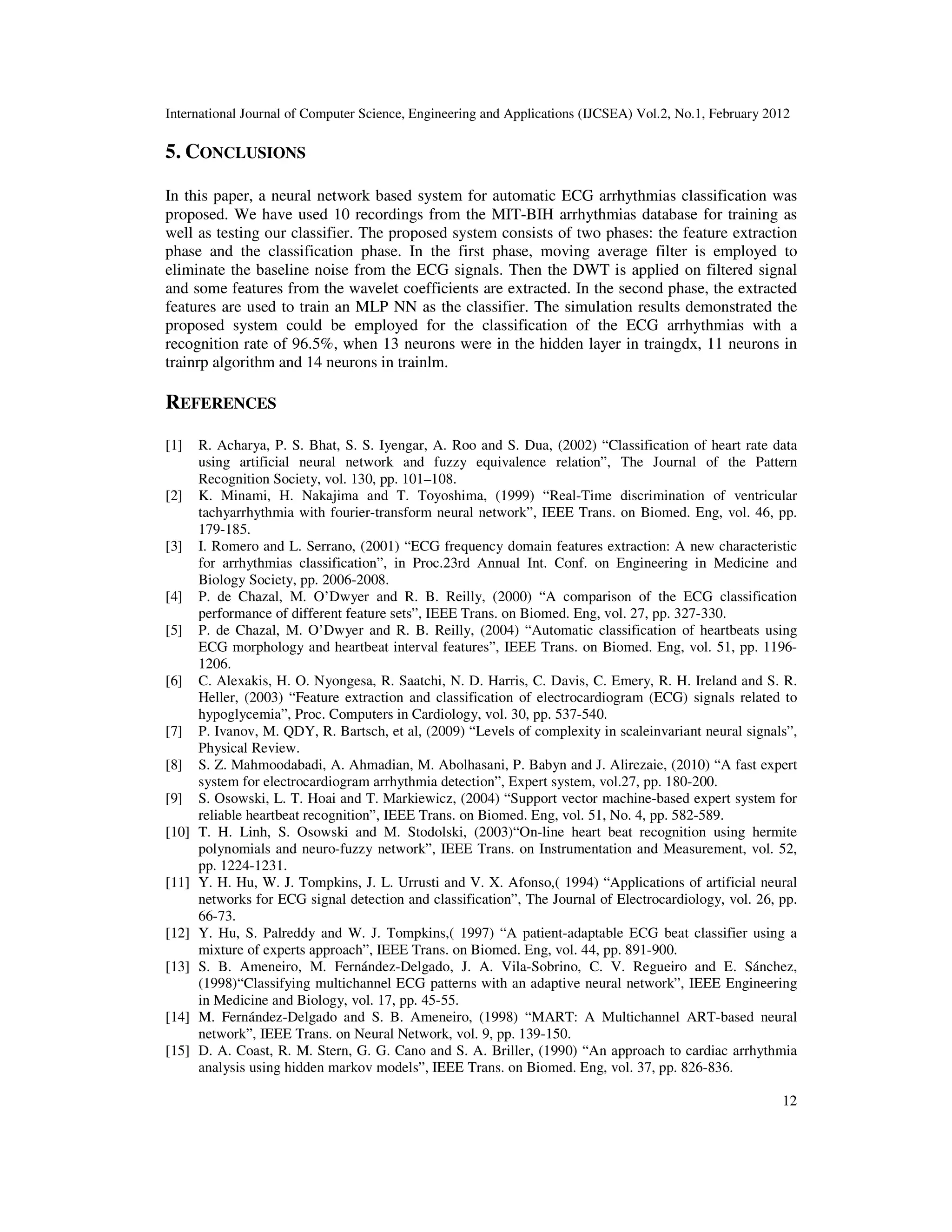 International Journal of Computer Science, Engineering and Applications (IJCSEA) Vol.2, No.1, February 2012 12 5. CONCLUSIONS In this paper, a neural network based system for automatic ECG arrhythmias classification was proposed. We have used 10 recordings from the MIT-BIH arrhythmias database for training as well as testing our classifier. The proposed system consists of two phases: the feature extraction phase and the classification phase. In the first phase, moving average filter is employed to eliminate the baseline noise from the ECG signals. Then the DWT is applied on filtered signal and some features from the wavelet coefficients are extracted. In the second phase, the extracted features are used to train an MLP NN as the classifier. The simulation results demonstrated the proposed system could be employed for the classification of the ECG arrhythmias with a recognition rate of 96.5%, when 13 neurons were in the hidden layer in traingdx, 11 neurons in trainrp algorithm and 14 neurons in trainlm. REFERENCES [1] R. Acharya, P. S. Bhat, S. S. Iyengar, A. Roo and S. Dua, (2002) “Classification of heart rate data using artificial neural network and fuzzy equivalence relation”, The Journal of the Pattern Recognition Society, vol. 130, pp. 101–108. [2] K. Minami, H. Nakajima and T. Toyoshima, (1999) “Real-Time discrimination of ventricular tachyarrhythmia with fourier-transform neural network”, IEEE Trans. on Biomed. Eng, vol. 46, pp. 179-185. [3] I. Romero and L. Serrano, (2001) “ECG frequency domain features extraction: A new characteristic for arrhythmias classification”, in Proc.23rd Annual Int. Conf. on Engineering in Medicine and Biology Society, pp. 2006-2008. [4] P. de Chazal, M. O’Dwyer and R. B. Reilly, (2000) “A comparison of the ECG classification performance of different feature sets”, IEEE Trans. on Biomed. Eng, vol. 27, pp. 327-330. [5] P. de Chazal, M. O’Dwyer and R. B. Reilly, (2004) “Automatic classification of heartbeats using ECG morphology and heartbeat interval features”, IEEE Trans. on Biomed. Eng, vol. 51, pp. 1196- 1206. [6] C. Alexakis, H. O. Nyongesa, R. Saatchi, N. D. Harris, C. Davis, C. Emery, R. H. Ireland and S. R. Heller, (2003) “Feature extraction and classification of electrocardiogram (ECG) signals related to hypoglycemia”, Proc. Computers in Cardiology, vol. 30, pp. 537-540. [7] P. Ivanov, M. QDY, R. Bartsch, et al, (2009) “Levels of complexity in scaleinvariant neural signals”, Physical Review. [8] S. Z. Mahmoodabadi, A. Ahmadian, M. Abolhasani, P. Babyn and J. Alirezaie, (2010) “A fast expert system for electrocardiogram arrhythmia detection”, Expert system, vol.27, pp. 180-200. [9] S. Osowski, L. T. Hoai and T. Markiewicz, (2004) “Support vector machine-based expert system for reliable heartbeat recognition”, IEEE Trans. on Biomed. Eng, vol. 51, No. 4, pp. 582-589. [10] T. H. Linh, S. Osowski and M. Stodolski, (2003)“On-line heart beat recognition using hermite polynomials and neuro-fuzzy network”, IEEE Trans. on Instrumentation and Measurement, vol. 52, pp. 1224-1231. [11] Y. H. Hu, W. J. Tompkins, J. L. Urrusti and V. X. Afonso,( 1994) “Applications of artificial neural networks for ECG signal detection and classification”, The Journal of Electrocardiology, vol. 26, pp. 66-73. [12] Y. Hu, S. Palreddy and W. J. Tompkins,( 1997) “A patient-adaptable ECG beat classifier using a mixture of experts approach”, IEEE Trans. on Biomed. Eng, vol. 44, pp. 891-900. [13] S. B. Ameneiro, M. Fernández-Delgado, J. A. Vila-Sobrino, C. V. Regueiro and E. Sánchez, (1998)“Classifying multichannel ECG patterns with an adaptive neural network”, IEEE Engineering in Medicine and Biology, vol. 17, pp. 45-55. [14] M. Fernández-Delgado and S. B. Ameneiro, (1998) “MART: A Multichannel ART-based neural network”, IEEE Trans. on Neural Network, vol. 9, pp. 139-150. [15] D. A. Coast, R. M. Stern, G. G. Cano and S. A. Briller, (1990) “An approach to cardiac arrhythmia analysis using hidden markov models”, IEEE Trans. on Biomed. Eng, vol. 37, pp. 826-836. 