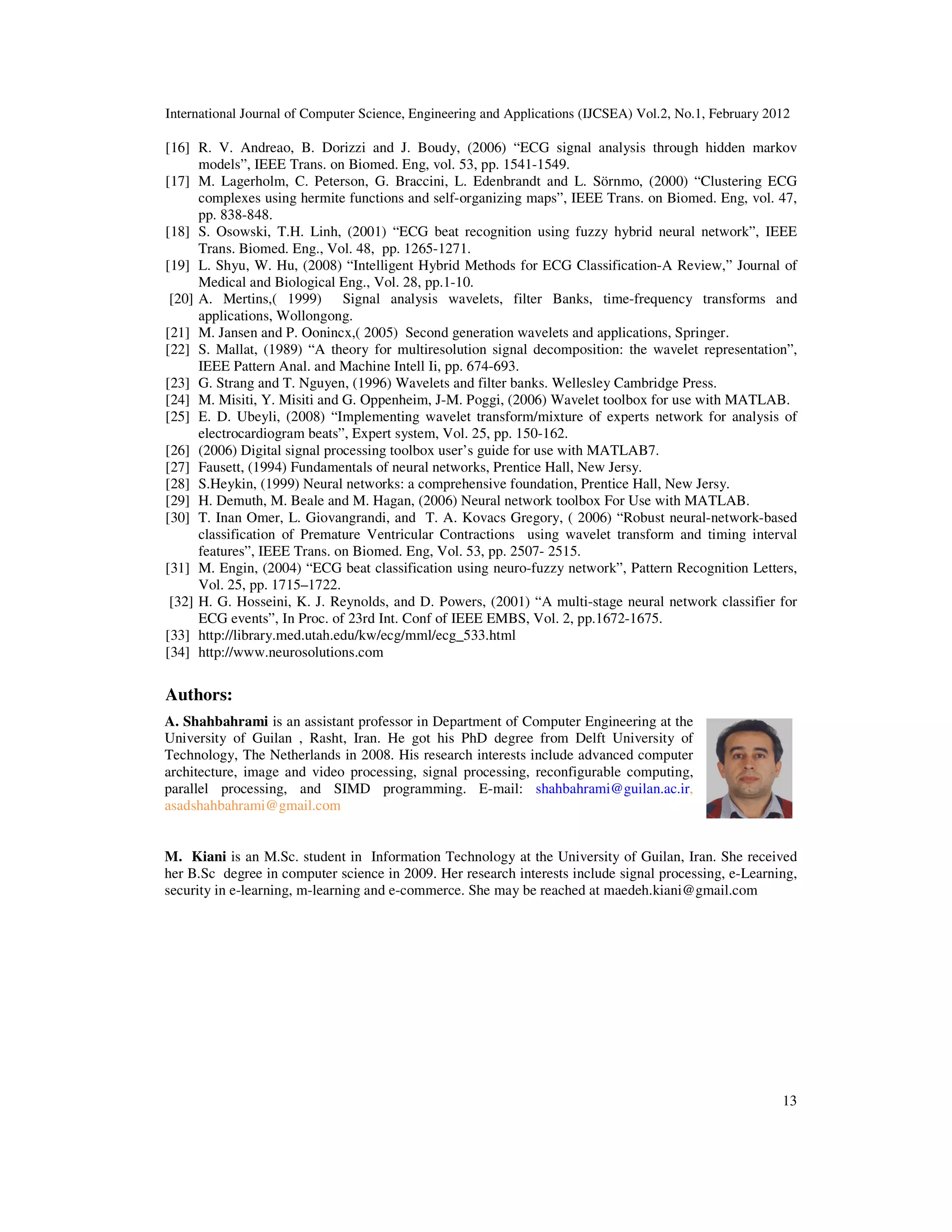International Journal of Computer Science, Engineering and Applications (IJCSEA) Vol.2, No.1, February 2012 13 [16] R. V. Andreao, B. Dorizzi and J. Boudy, (2006) “ECG signal analysis through hidden markov models”, IEEE Trans. on Biomed. Eng, vol. 53, pp. 1541-1549. [17] M. Lagerholm, C. Peterson, G. Braccini, L. Edenbrandt and L. Sörnmo, (2000) “Clustering ECG complexes using hermite functions and self-organizing maps”, IEEE Trans. on Biomed. Eng, vol. 47, pp. 838-848. [18] S. Osowski, T.H. Linh, (2001) “ECG beat recognition using fuzzy hybrid neural network”, IEEE Trans. Biomed. Eng., Vol. 48, pp. 1265-1271. [19] L. Shyu, W. Hu, (2008) “Intelligent Hybrid Methods for ECG Classification-A Review,” Journal of Medical and Biological Eng., Vol. 28, pp.1-10. [20] A. Mertins,( 1999) Signal analysis wavelets, filter Banks, time-frequency transforms and applications, Wollongong. [21] M. Jansen and P. Oonincx,( 2005) Second generation wavelets and applications, Springer. [22] S. Mallat, (1989) “A theory for multiresolution signal decomposition: the wavelet representation”, IEEE Pattern Anal. and Machine Intell Ii, pp. 674-693. [23] G. Strang and T. Nguyen, (1996) Wavelets and filter banks. Wellesley Cambridge Press. [24] M. Misiti, Y. Misiti and G. Oppenheim, J-M. Poggi, (2006) Wavelet toolbox for use with MATLAB. [25] E. D. Ubeyli, (2008) “Implementing wavelet transform/mixture of experts network for analysis of electrocardiogram beats”, Expert system, Vol. 25, pp. 150-162. [26] (2006) Digital signal processing toolbox user’s guide for use with MATLAB7. [27] Fausett, (1994) Fundamentals of neural networks, Prentice Hall, New Jersy. [28] S.Heykin, (1999) Neural networks: a comprehensive foundation, Prentice Hall, New Jersy. [29] H. Demuth, M. Beale and M. Hagan, (2006) Neural network toolbox For Use with MATLAB. [30] T. Inan Omer, L. Giovangrandi, and T. A. Kovacs Gregory, ( 2006) “Robust neural-network-based classification of Premature Ventricular Contractions using wavelet transform and timing interval features”, IEEE Trans. on Biomed. Eng, Vol. 53, pp. 2507- 2515. [31] M. Engin, (2004) “ECG beat classification using neuro-fuzzy network”, Pattern Recognition Letters, Vol. 25, pp. 1715–1722. [32] H. G. Hosseini, K. J. Reynolds, and D. Powers, (2001) “A multi-stage neural network classifier for ECG events”, In Proc. of 23rd Int. Conf of IEEE EMBS, Vol. 2, pp.1672-1675. [33] http://library.med.utah.edu/kw/ecg/mml/ecg_533.html [34] http://www.neurosolutions.com Authors: A. Shahbahrami is an assistant professor in Department of Computer Engineering at the University of Guilan , Rasht, Iran. He got his PhD degree from Delft University of Technology, The Netherlands in 2008. His research interests include advanced computer architecture, image and video processing, signal processing, reconfigurable computing, parallel processing, and SIMD programming. E-mail: shahbahrami@guilan.ac.ir, asadshahbahrami@gmail.com M. Kiani is an M.Sc. student in Information Technology at the University of Guilan, Iran. She received her B.Sc degree in computer science in 2009. Her research interests include signal processing, e-Learning, security in e-learning, m-learning and e-commerce. She may be reached at maedeh.kiani@gmail.com 