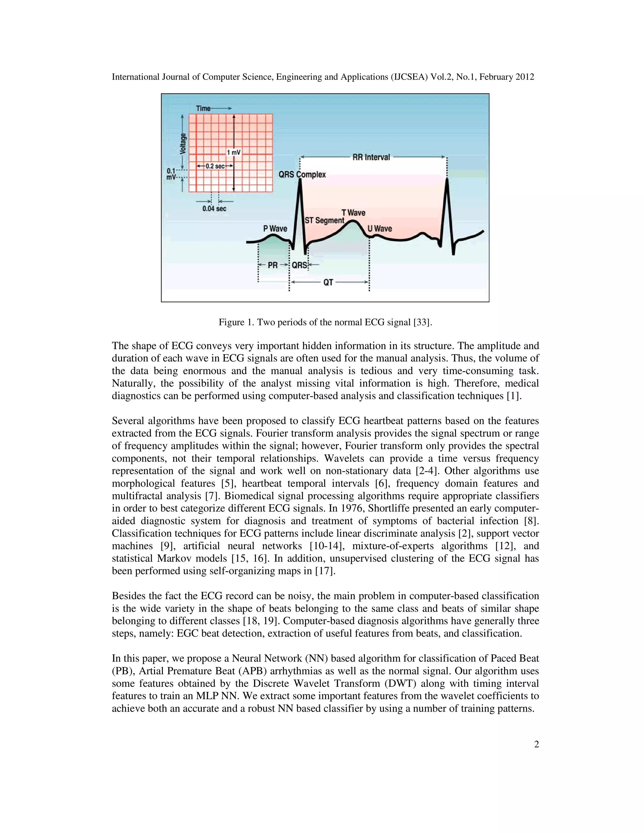 International Journal of Computer Science, Engineering and Applications (IJCSEA) Vol.2, No.1, February 2012 2 Figure 1. Two periods of the normal ECG signal [33]. The shape of ECG conveys very important hidden information in its structure. The amplitude and duration of each wave in ECG signals are often used for the manual analysis. Thus, the volume of the data being enormous and the manual analysis is tedious and very time-consuming task. Naturally, the possibility of the analyst missing vital information is high. Therefore, medical diagnostics can be performed using computer-based analysis and classification techniques [1]. Several algorithms have been proposed to classify ECG heartbeat patterns based on the features extracted from the ECG signals. Fourier transform analysis provides the signal spectrum or range of frequency amplitudes within the signal; however, Fourier transform only provides the spectral components, not their temporal relationships. Wavelets can provide a time versus frequency representation of the signal and work well on non-stationary data [2-4]. Other algorithms use morphological features [5], heartbeat temporal intervals [6], frequency domain features and multifractal analysis [7]. Biomedical signal processing algorithms require appropriate classifiers in order to best categorize different ECG signals. In 1976, Shortliffe presented an early computer- aided diagnostic system for diagnosis and treatment of symptoms of bacterial infection [8]. Classification techniques for ECG patterns include linear discriminate analysis [2], support vector machines [9], artificial neural networks [10-14], mixture-of-experts algorithms [12], and statistical Markov models [15, 16]. In addition, unsupervised clustering of the ECG signal has been performed using self-organizing maps in [17]. Besides the fact the ECG record can be noisy, the main problem in computer-based classification is the wide variety in the shape of beats belonging to the same class and beats of similar shape belonging to different classes [18, 19]. Computer-based diagnosis algorithms have generally three steps, namely: EGC beat detection, extraction of useful features from beats, and classification. In this paper, we propose a Neural Network (NN) based algorithm for classification of Paced Beat (PB), Artial Premature Beat (APB) arrhythmias as well as the normal signal. Our algorithm uses some features obtained by the Discrete Wavelet Transform (DWT) along with timing interval features to train an MLP NN. We extract some important features from the wavelet coefficients to achieve both an accurate and a robust NN based classifier by using a number of training patterns. 