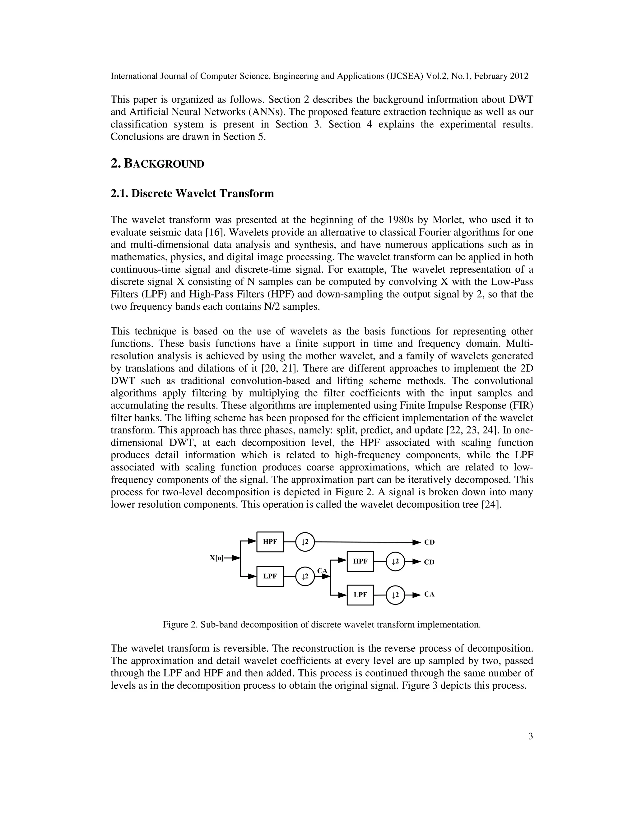 International Journal of Computer Science, Engineering and Applications (IJCSEA) Vol.2, No.1, February 2012 3 This paper is organized as follows. Section 2 describes the background information about DWT and Artificial Neural Networks (ANNs). The proposed feature extraction technique as well as our classification system is present in Section 3. Section 4 explains the experimental results. Conclusions are drawn in Section 5. 2. BACKGROUND 2.1. Discrete Wavelet Transform The wavelet transform was presented at the beginning of the 1980s by Morlet, who used it to evaluate seismic data [16]. Wavelets provide an alternative to classical Fourier algorithms for one and multi-dimensional data analysis and synthesis, and have numerous applications such as in mathematics, physics, and digital image processing. The wavelet transform can be applied in both continuous-time signal and discrete-time signal. For example, The wavelet representation of a discrete signal X consisting of N samples can be computed by convolving X with the Low-Pass Filters (LPF) and High-Pass Filters (HPF) and down-sampling the output signal by 2, so that the two frequency bands each contains N/2 samples. This technique is based on the use of wavelets as the basis functions for representing other functions. These basis functions have a finite support in time and frequency domain. Multi- resolution analysis is achieved by using the mother wavelet, and a family of wavelets generated by translations and dilations of it [20, 21]. There are different approaches to implement the 2D DWT such as traditional convolution-based and lifting scheme methods. The convolutional algorithms apply filtering by multiplying the filter coefficients with the input samples and accumulating the results. These algorithms are implemented using Finite Impulse Response (FIR) filter banks. The lifting scheme has been proposed for the efficient implementation of the wavelet transform. This approach has three phases, namely: split, predict, and update [22, 23, 24]. In one- dimensional DWT, at each decomposition level, the HPF associated with scaling function produces detail information which is related to high-frequency components, while the LPF associated with scaling function produces coarse approximations, which are related to low- frequency components of the signal. The approximation part can be iteratively decomposed. This process for two-level decomposition is depicted in Figure 2. A signal is broken down into many lower resolution components. This operation is called the wavelet decomposition tree [24]. Figure 2. Sub-band decomposition of discrete wavelet transform implementation. The wavelet transform is reversible. The reconstruction is the reverse process of decomposition. The approximation and detail wavelet coefficients at every level are up sampled by two, passed through the LPF and HPF and then added. This process is continued through the same number of levels as in the decomposition process to obtain the original signal. Figure 3 depicts this process. 