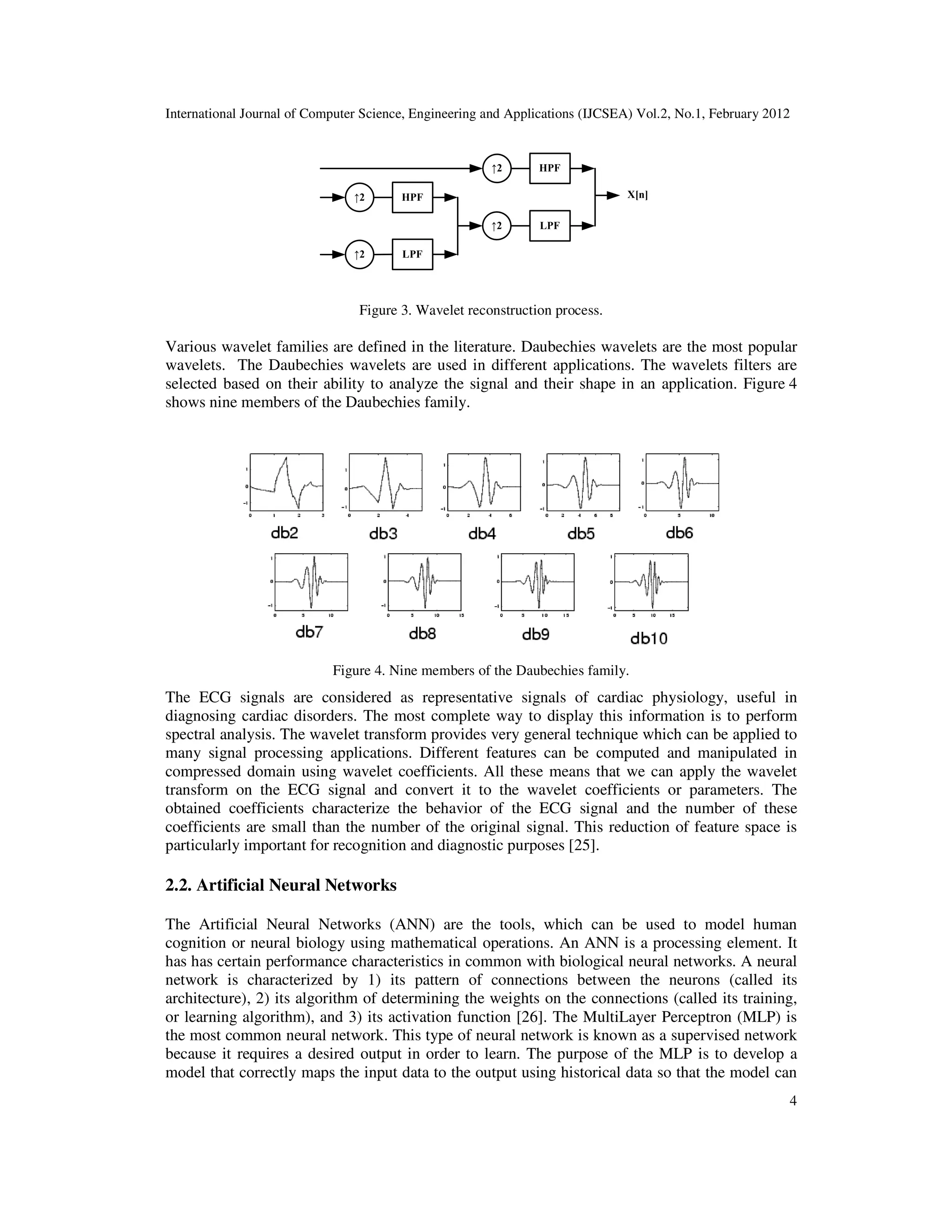 International Journal of Computer Science, Engineering and Applications (IJCSEA) Vol.2, No.1, February 2012 4 HPF↑2 LPF X[n]HPF LPF↑2 ↑2 ↑2 Figure 3. Wavelet reconstruction process. Various wavelet families are defined in the literature. Daubechies wavelets are the most popular wavelets. The Daubechies wavelets are used in different applications. The wavelets filters are selected based on their ability to analyze the signal and their shape in an application. Figure 4 shows nine members of the Daubechies family. Figure 4. Nine members of the Daubechies family. The ECG signals are considered as representative signals of cardiac physiology, useful in diagnosing cardiac disorders. The most complete way to display this information is to perform spectral analysis. The wavelet transform provides very general technique which can be applied to many signal processing applications. Different features can be computed and manipulated in compressed domain using wavelet coefficients. All these means that we can apply the wavelet transform on the ECG signal and convert it to the wavelet coefficients or parameters. The obtained coefficients characterize the behavior of the ECG signal and the number of these coefficients are small than the number of the original signal. This reduction of feature space is particularly important for recognition and diagnostic purposes [25]. 2.2. Artificial Neural Networks The Artificial Neural Networks (ANN) are the tools, which can be used to model human cognition or neural biology using mathematical operations. An ANN is a processing element. It has has certain performance characteristics in common with biological neural networks. A neural network is characterized by 1) its pattern of connections between the neurons (called its architecture), 2) its algorithm of determining the weights on the connections (called its training, or learning algorithm), and 3) its activation function [26]. The MultiLayer Perceptron (MLP) is the most common neural network. This type of neural network is known as a supervised network because it requires a desired output in order to learn. The purpose of the MLP is to develop a model that correctly maps the input data to the output using historical data so that the model can 