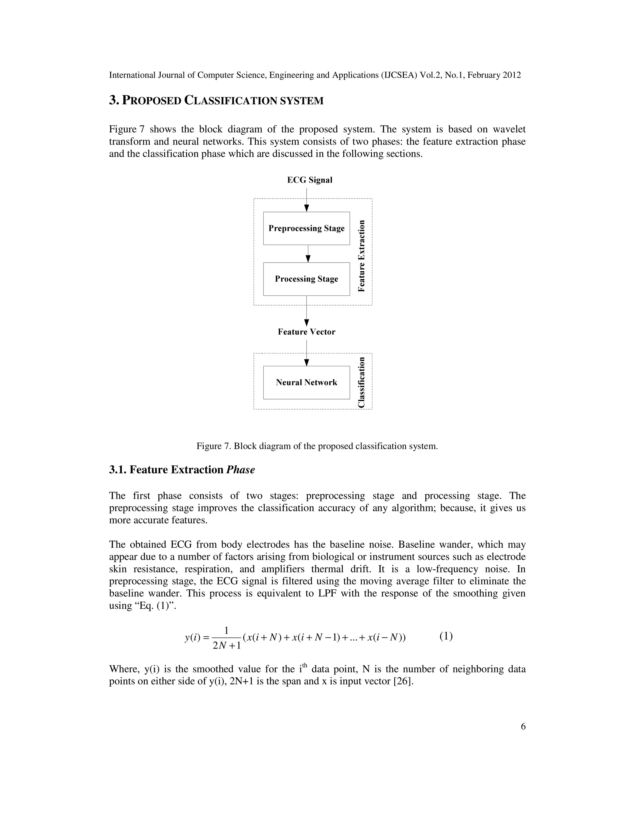 International Journal of Computer Science, Engineering and Applications (IJCSEA) Vol.2, No.1, February 2012 6 3. PROPOSED CLASSIFICATION SYSTEM Figure 7 shows the block diagram of the proposed system. The system is based on wavelet transform and neural networks. This system consists of two phases: the feature extraction phase and the classification phase which are discussed in the following sections. Figure 7. Block diagram of the proposed classification system. 3.1. Feature Extraction Phase The first phase consists of two stages: preprocessing stage and processing stage. The preprocessing stage improves the classification accuracy of any algorithm; because, it gives us more accurate features. The obtained ECG from body electrodes has the baseline noise. Baseline wander, which may appear due to a number of factors arising from biological or instrument sources such as electrode skin resistance, respiration, and amplifiers thermal drift. It is a low-frequency noise. In preprocessing stage, the ECG signal is filtered using the moving average filter to eliminate the baseline wander. This process is equivalent to LPF with the response of the smoothing given using “Eq. (1)”. ))(...)1()(( 12 1 )( NixNixNix N iy −++−+++ + = (1) Where, y(i) is the smoothed value for the ith data point, N is the number of neighboring data points on either side of y(i), 2N+1 is the span and x is input vector [26]. 