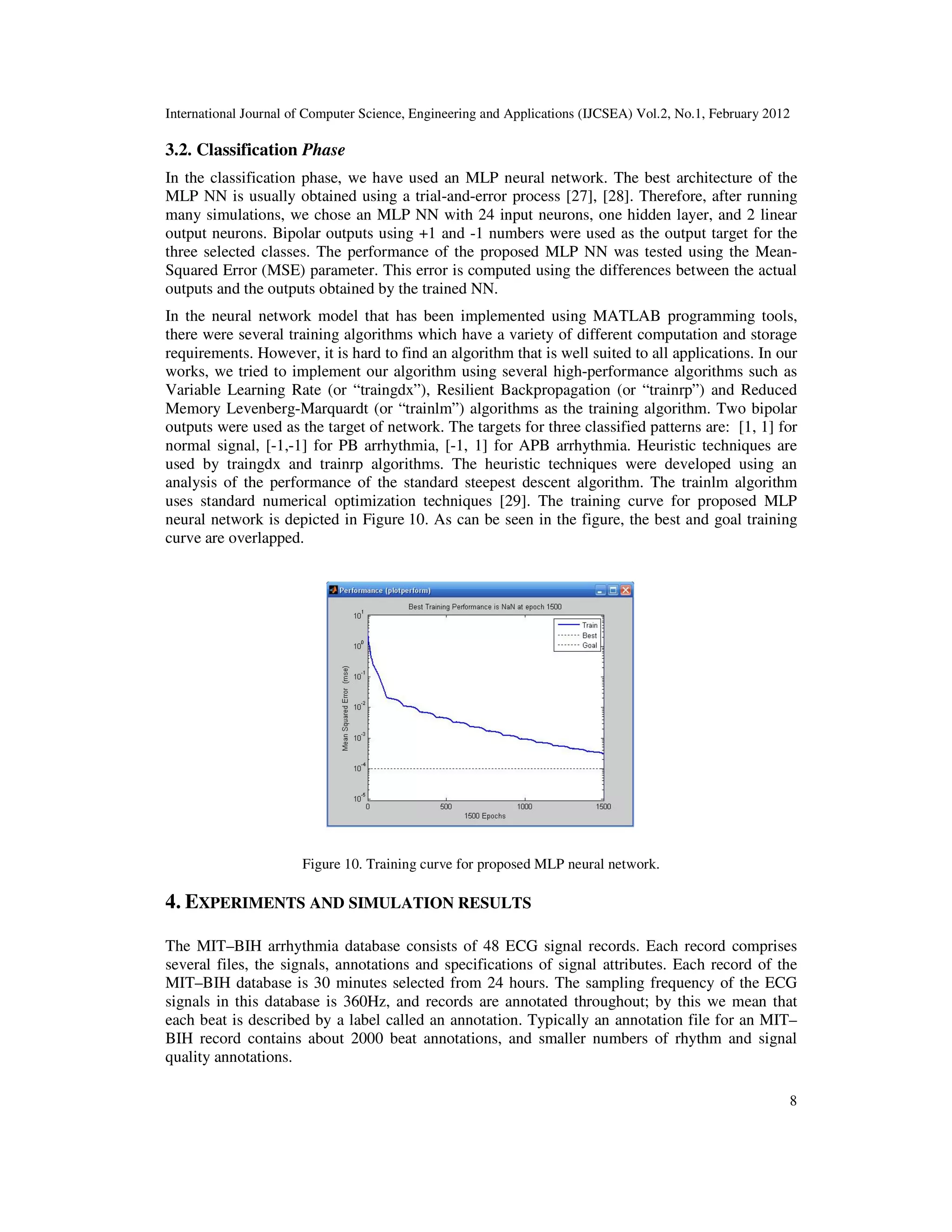 International Journal of Computer Science, Engineering and Applications (IJCSEA) Vol.2, No.1, February 2012 8 3.2. Classification Phase In the classification phase, we have used an MLP neural network. The best architecture of the MLP NN is usually obtained using a trial-and-error process [27], [28]. Therefore, after running many simulations, we chose an MLP NN with 24 input neurons, one hidden layer, and 2 linear output neurons. Bipolar outputs using +1 and -1 numbers were used as the output target for the three selected classes. The performance of the proposed MLP NN was tested using the Mean- Squared Error (MSE) parameter. This error is computed using the differences between the actual outputs and the outputs obtained by the trained NN. In the neural network model that has been implemented using MATLAB programming tools, there were several training algorithms which have a variety of different computation and storage requirements. However, it is hard to find an algorithm that is well suited to all applications. In our works, we tried to implement our algorithm using several high-performance algorithms such as Variable Learning Rate (or “traingdx”), Resilient Backpropagation (or “trainrp”) and Reduced Memory Levenberg-Marquardt (or “trainlm”) algorithms as the training algorithm. Two bipolar outputs were used as the target of network. The targets for three classified patterns are: [1, 1] for normal signal, [-1,-1] for PB arrhythmia, [-1, 1] for APB arrhythmia. Heuristic techniques are used by traingdx and trainrp algorithms. The heuristic techniques were developed using an analysis of the performance of the standard steepest descent algorithm. The trainlm algorithm uses standard numerical optimization techniques [29]. The training curve for proposed MLP neural network is depicted in Figure 10. As can be seen in the figure, the best and goal training curve are overlapped. Figure 10. Training curve for proposed MLP neural network. 4. EXPERIMENTS AND SIMULATION RESULTS The MIT–BIH arrhythmia database consists of 48 ECG signal records. Each record comprises several files, the signals, annotations and specifications of signal attributes. Each record of the MIT–BIH database is 30 minutes selected from 24 hours. The sampling frequency of the ECG signals in this database is 360Hz, and records are annotated throughout; by this we mean that each beat is described by a label called an annotation. Typically an annotation file for an MIT– BIH record contains about 2000 beat annotations, and smaller numbers of rhythm and signal quality annotations. 