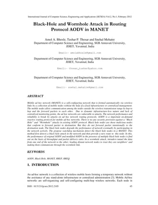 International Journal of Computer Science, Engineering and Applications (IJCSEA) Vol.2, No.1, February 2012
DOI : 10.5121/ijcsea.2012.2105 45
Black-Hole and Wormhole Attack in Routing
Protocol AODV in MANET
Amol A. Bhosle, Tushar P. Thosar and Snehal Mehatre
Department of Computer Science and Engineering, SGB Amravati University,
JDIET, Yavatmal, India
Email:- amolabhosle@gmail.com
Department of Computer Science and Engineering, SGB Amravati University,
JDIET, Yavatmal, India
Email:- thosar_tushar@yahoo.com
Department of Computer Science and Engineering, SGB Amravati University,
JDIET, Yavatmal, India
Email:- snehal.mehatre@gmail.com
ABSTRACT
Mobile ad hoc network (MANET) is a self-configuring network that is formed automatically via wireless
links by a collection of mobile nodes without the help of a fixed infrastructure or centralized management.
The mobile nodes allow communication among the nodes outside the wireless transmission range by hop to
hop and the forward packets to each other. Due to dynamic infrastructure-less nature and lack of
centralized monitoring points, the ad hoc networks are vulnerable to attacks. The network performance and
reliability is break by attacks on ad hoc network routing protocols. AODV is a important on-demand
reactive routing protocol for mobile ad hoc networks. There is no any security provision against a “Black
Hole” and “Wormhole” attacks in existing AODV protocol. Black hole nodes are those malicious nodes
that conform to forward packet to destination. But they do not forward packet intentionally to the
destination node. The black hole nodes degrade the performance of network eventually by participating in
the network actively. The propose watchdog mechanism detect the black hole nodes in a MANET. This
method first detects a black hole attack in the network and then provide a new route to this node. In this,
the performance of original AODV and modified AODV in the presence of multiple black hole nodes is find
out on the basis of throughput and packet delivery ratio. In a wormhole attack, intruders tunnel the data
from one end of the network to the other, leading distant network nodes to trust they are neighbors’ and
making them communicate through the wormhole link.
KEYWORDS
AODV, Black Hole, MANET, RREP, RREQ
1. INTRODUCTION
An ad-hoc network is a collection of wireless mobile hosts forming a temporary network without
the assistance of any stand-alone infrastructure or centralized administration [3]. Mobile Ad-hoc
networks are self-organizing and self-configuring multi-hop wireless networks. Each node in
 