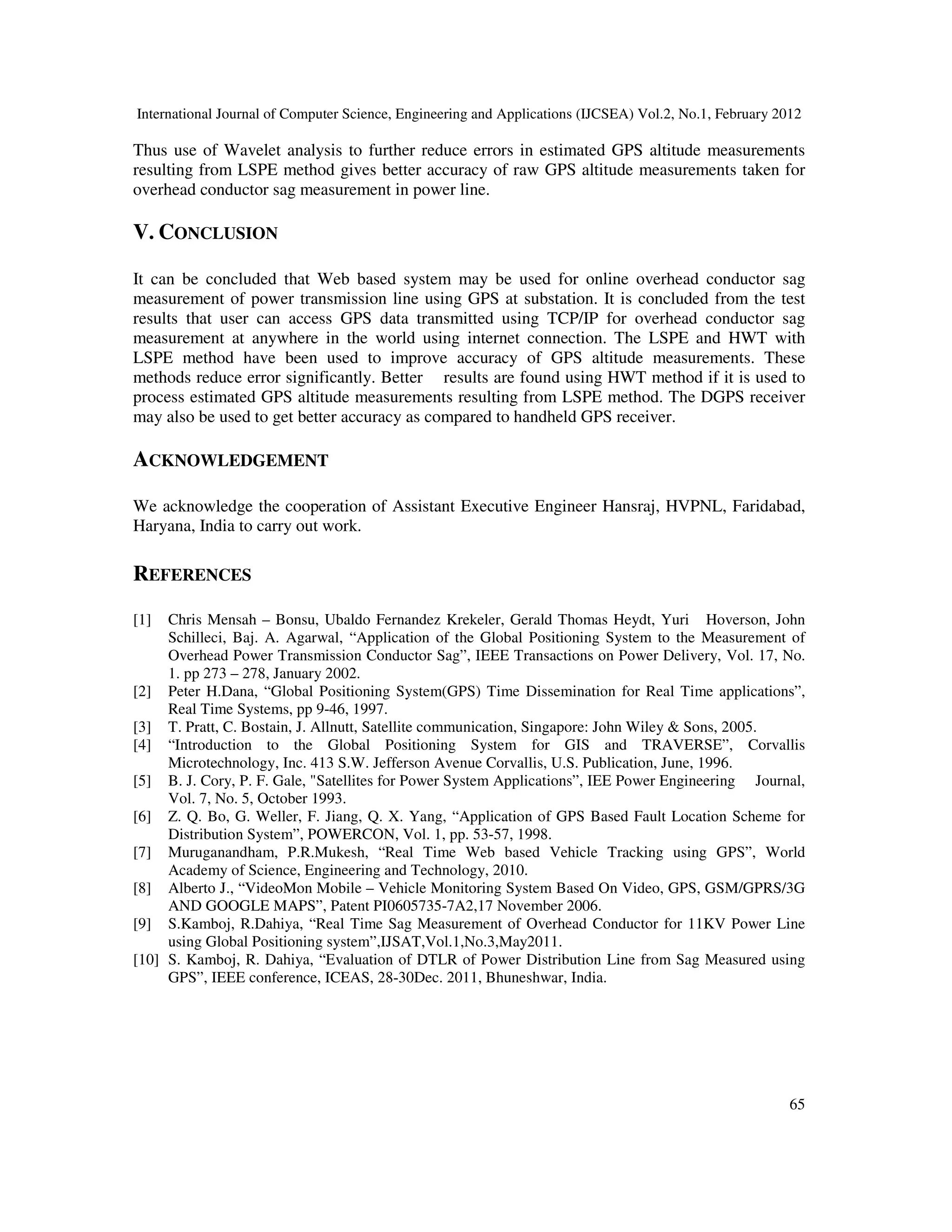International Journal of Computer Science, Engineering and Applications (IJCSEA) Vol.2, No.1, February 2012
65
Thus use of Wavelet analysis to further reduce errors in estimated GPS altitude measurements
resulting from LSPE method gives better accuracy of raw GPS altitude measurements taken for
overhead conductor sag measurement in power line.
V. CONCLUSION
It can be concluded that Web based system may be used for online overhead conductor sag
measurement of power transmission line using GPS at substation. It is concluded from the test
results that user can access GPS data transmitted using TCP/IP for overhead conductor sag
measurement at anywhere in the world using internet connection. The LSPE and HWT with
LSPE method have been used to improve accuracy of GPS altitude measurements. These
methods reduce error significantly. Better results are found using HWT method if it is used to
process estimated GPS altitude measurements resulting from LSPE method. The DGPS receiver
may also be used to get better accuracy as compared to handheld GPS receiver.
ACKNOWLEDGEMENT
We acknowledge the cooperation of Assistant Executive Engineer Hansraj, HVPNL, Faridabad,
Haryana, India to carry out work.
REFERENCES
[1] Chris Mensah – Bonsu, Ubaldo Fernandez Krekeler, Gerald Thomas Heydt, Yuri Hoverson, John
Schilleci, Baj. A. Agarwal, “Application of the Global Positioning System to the Measurement of
Overhead Power Transmission Conductor Sag”, IEEE Transactions on Power Delivery, Vol. 17, No.
1. pp 273 – 278, January 2002.
[2] Peter H.Dana, “Global Positioning System(GPS) Time Dissemination for Real Time applications”,
Real Time Systems, pp 9-46, 1997.
[3] T. Pratt, C. Bostain, J. Allnutt, Satellite communication, Singapore: John Wiley & Sons, 2005.
[4] “Introduction to the Global Positioning System for GIS and TRAVERSE”, Corvallis
Microtechnology, Inc. 413 S.W. Jefferson Avenue Corvallis, U.S. Publication, June, 1996.
[5] B. J. Cory, P. F. Gale, "Satellites for Power System Applications”, IEE Power Engineering Journal,
Vol. 7, No. 5, October 1993.
[6] Z. Q. Bo, G. Weller, F. Jiang, Q. X. Yang, “Application of GPS Based Fault Location Scheme for
Distribution System”, POWERCON, Vol. 1, pp. 53-57, 1998.
[7] Muruganandham, P.R.Mukesh, “Real Time Web based Vehicle Tracking using GPS”, World
Academy of Science, Engineering and Technology, 2010.
[8] Alberto J., “VideoMon Mobile – Vehicle Monitoring System Based On Video, GPS, GSM/GPRS/3G
AND GOOGLE MAPS”, Patent PI0605735-7A2,17 November 2006.
[9] S.Kamboj, R.Dahiya, “Real Time Sag Measurement of Overhead Conductor for 11KV Power Line
using Global Positioning system”,IJSAT,Vol.1,No.3,May2011.
[10] S. Kamboj, R. Dahiya, “Evaluation of DTLR of Power Distribution Line from Sag Measured using
GPS”, IEEE conference, ICEAS, 28-30Dec. 2011, Bhuneshwar, India.
 