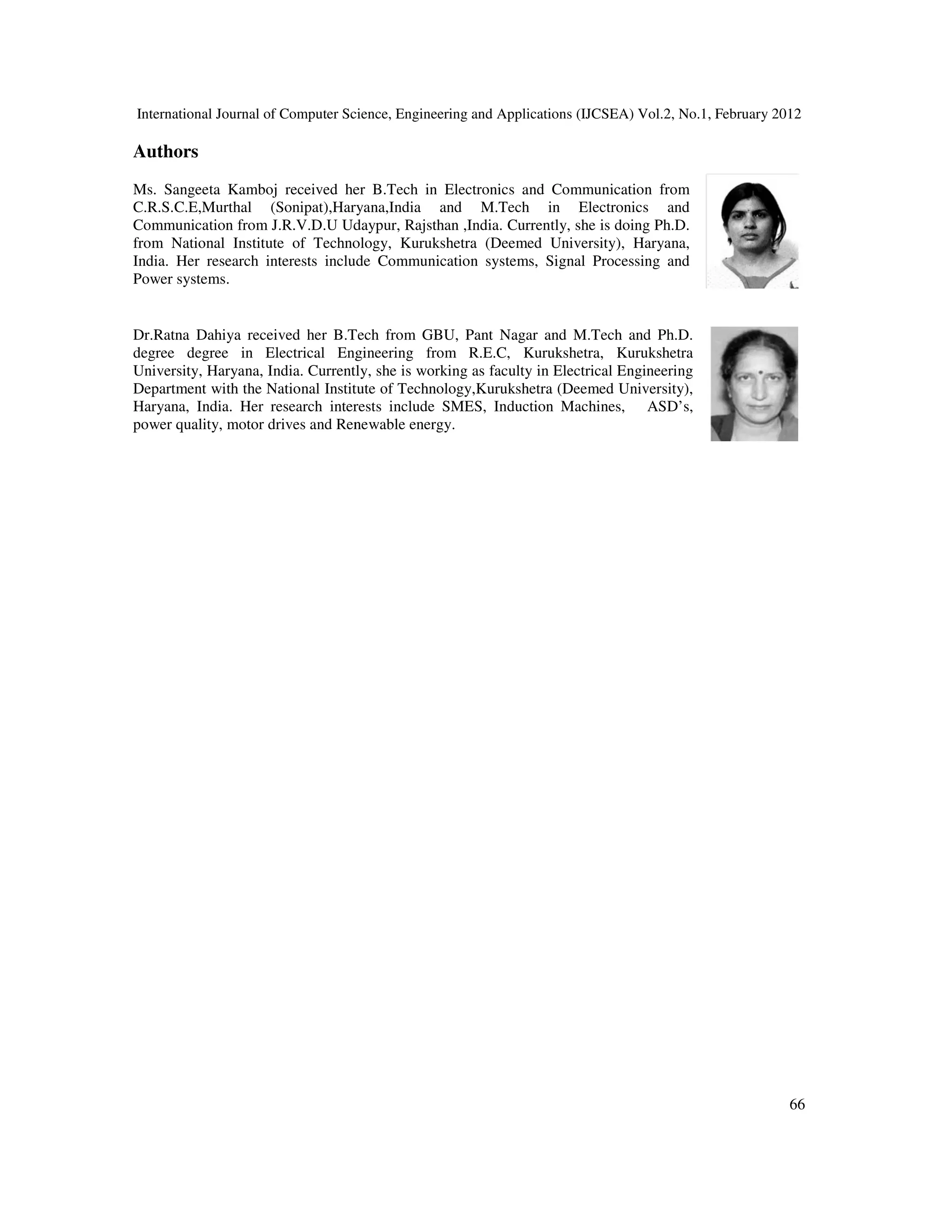 International Journal of Computer Science, Engineering and Applications (IJCSEA) Vol.2, No.1, February 2012
Authors
Ms. Sangeeta Kamboj received her B.Tech in Electronics and Communication from
C.R.S.C.E,Murthal (Sonipat),Haryana,India and M.Tech in Electronics and
Communication from J.R.V.D.U Udaypur, Rajsthan ,India. Currently, she is doing Ph.D.
from National Institute of Technology, Kurukshetra (Deemed University), Haryana,
India. Her research interests include Communication systems, Signal Processing and
Power systems.
Dr.Ratna Dahiya received her B.Tech from GBU, Pant Nagar and M.Tech and Ph.D.
degree degree in Electrical Engineering from R.E.C, Kurukshetra, Kurukshetra
University, Haryana, India. Currently, she is working as faculty in Electrical Engineering
Department with the National Institute of Technology,Kurukshetra (Deemed University),
Haryana, India. Her research interests include SMES, Induction Machines, ASD
power quality, motor drives and Renewable
International Journal of Computer Science, Engineering and Applications (IJCSEA) Vol.2, No.1, February 2012
Ms. Sangeeta Kamboj received her B.Tech in Electronics and Communication from
C.R.S.C.E,Murthal (Sonipat),Haryana,India and M.Tech in Electronics and
Communication from J.R.V.D.U Udaypur, Rajsthan ,India. Currently, she is doing Ph.D.
from National Institute of Technology, Kurukshetra (Deemed University), Haryana,
India. Her research interests include Communication systems, Signal Processing and
Dr.Ratna Dahiya received her B.Tech from GBU, Pant Nagar and M.Tech and Ph.D.
degree degree in Electrical Engineering from R.E.C, Kurukshetra, Kurukshetra
University, Haryana, India. Currently, she is working as faculty in Electrical Engineering
Department with the National Institute of Technology,Kurukshetra (Deemed University),
Haryana, India. Her research interests include SMES, Induction Machines, ASD’s,
and Renewable energy.
International Journal of Computer Science, Engineering and Applications (IJCSEA) Vol.2, No.1, February 2012
66
 