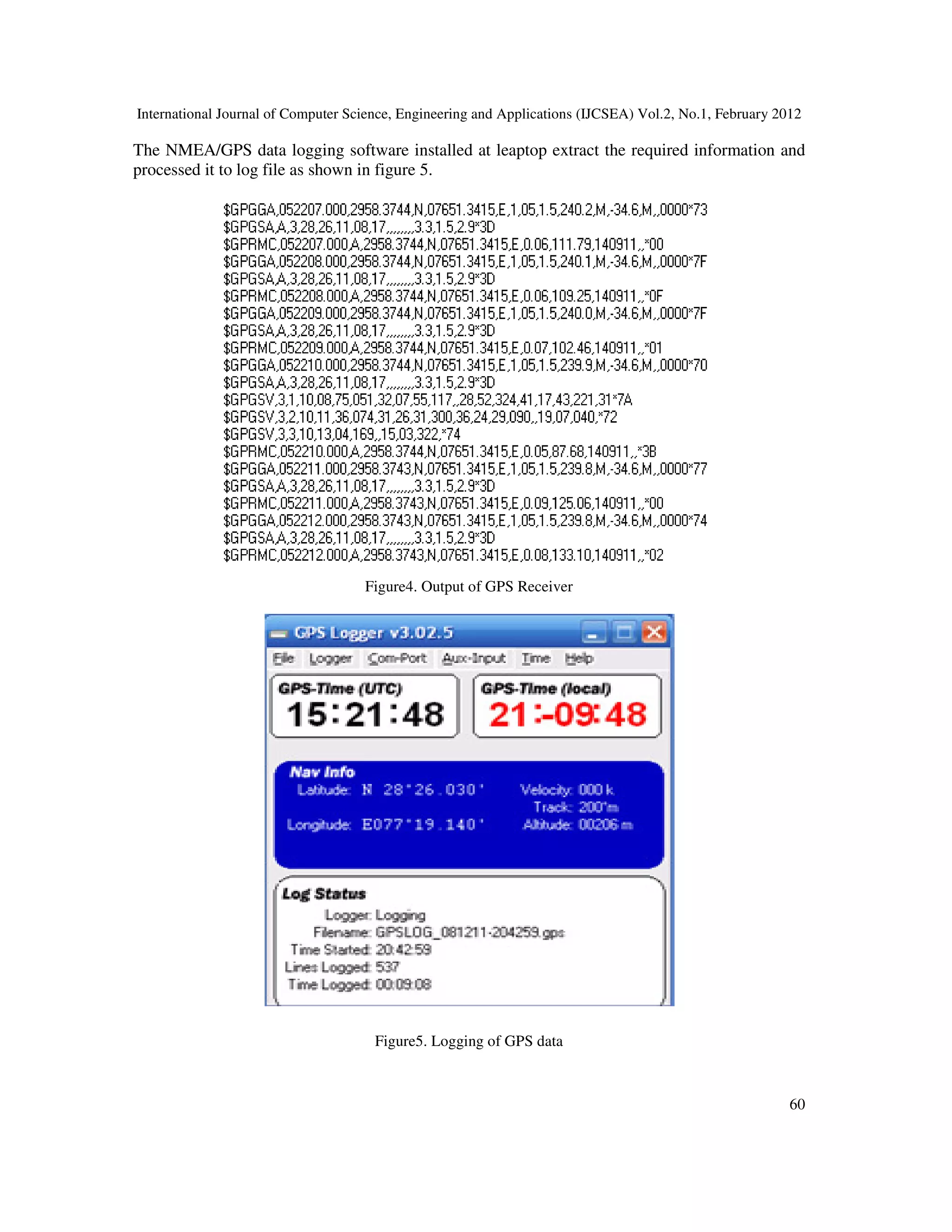 International Journal of Computer Science, Engineering and Applications (IJCSEA) Vol.2, No.1, February 2012
60
The NMEA/GPS data logging software installed at leaptop extract the required information and
processed it to log file as shown in figure 5.
Figure4. Output of GPS Receiver
Figure5. Logging of GPS data
 