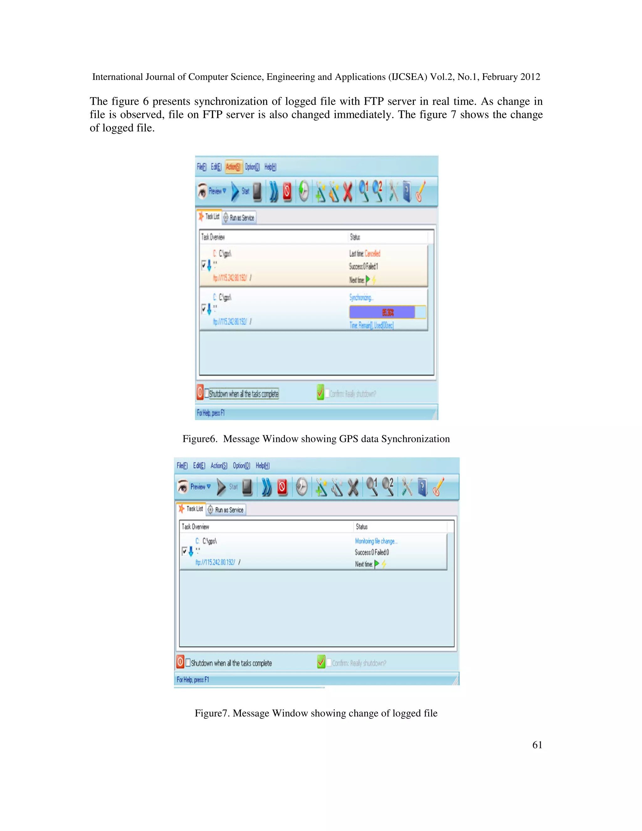 International Journal of Computer Science, Engineering and Applications (IJCSEA) Vol.2, No.1, February 2012
61
The figure 6 presents synchronization of logged file with FTP server in real time. As change in
file is observed, file on FTP server is also changed immediately. The figure 7 shows the change
of logged file.
Figure6. Message Window showing GPS data Synchronization
Figure7. Message Window showing change of logged file
 