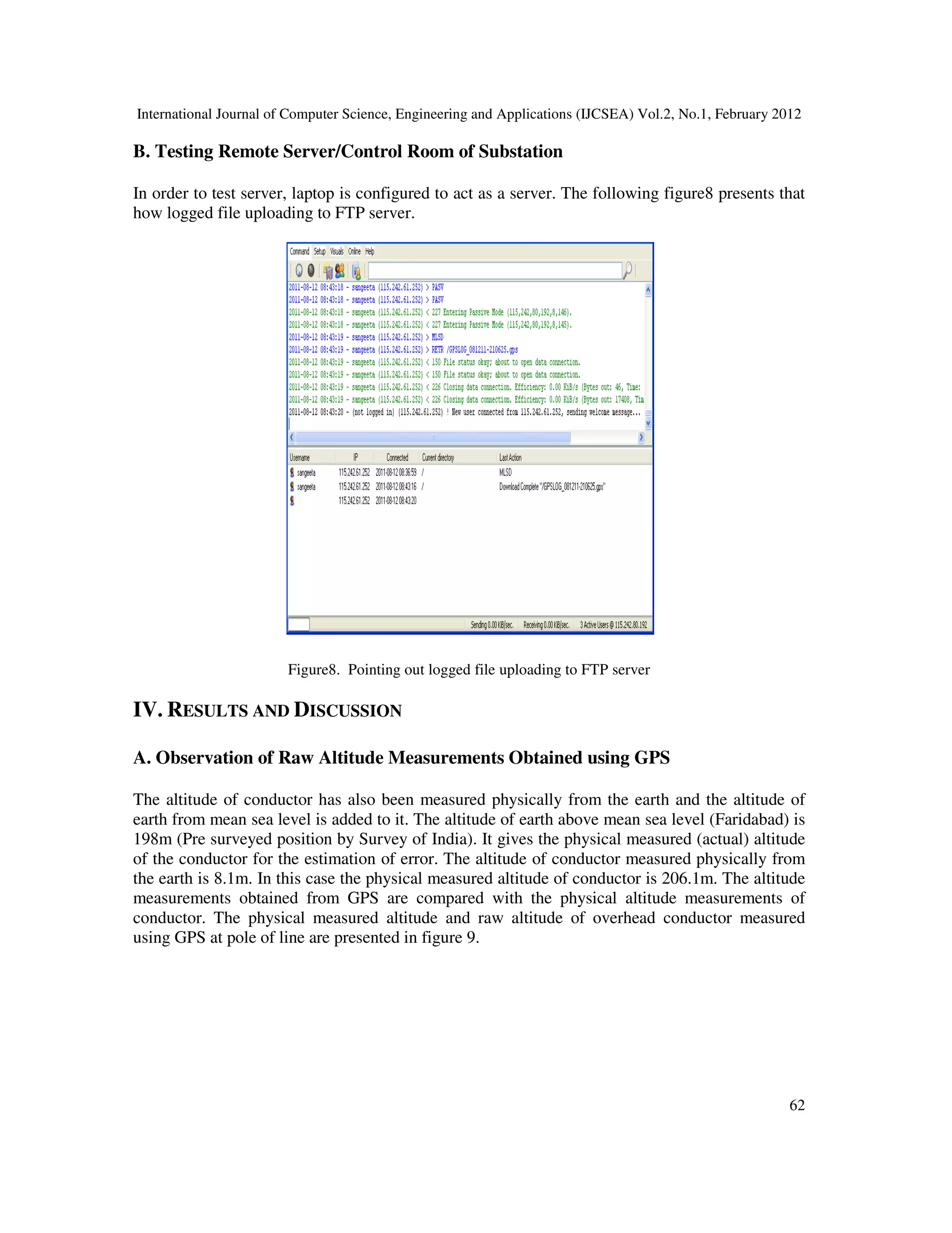 International Journal of Computer Science, Engineering and Applications (IJCSEA) Vol.2, No.1, February 2012
62
B. Testing Remote Server/Control Room of Substation
In order to test server, laptop is configured to act as a server. The following figure8 presents that
how logged file uploading to FTP server.
Figure8. Pointing out logged file uploading to FTP server
IV. RESULTS AND DISCUSSION
A. Observation of Raw Altitude Measurements Obtained using GPS
The altitude of conductor has also been measured physically from the earth and the altitude of
earth from mean sea level is added to it. The altitude of earth above mean sea level (Faridabad) is
198m (Pre surveyed position by Survey of India). It gives the physical measured (actual) altitude
of the conductor for the estimation of error. The altitude of conductor measured physically from
the earth is 8.1m. In this case the physical measured altitude of conductor is 206.1m. The altitude
measurements obtained from GPS are compared with the physical altitude measurements of
conductor. The physical measured altitude and raw altitude of overhead conductor measured
using GPS at pole of line are presented in figure 9.
 