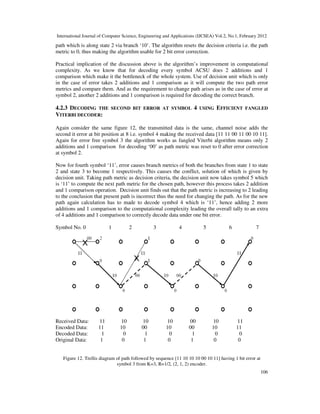 International Journal of Computer Science, Engineering and Applications (IJCSEA) Vol.2, No.1, February 2012
106
path which is along state 2 via branch ‘10’. The algorithm resets the decision criteria i.e. the path
metric to 0, thus making the algorithm usable for 2 bit error correction.
Practical implication of the discussion above is the algorithm’s improvement in computational
complexity. As we know that for decoding every symbol ACSU does 2 additions and 1
comparison which make it the bottleneck of the whole system. Use of decision unit which is only
in the case of error takes 2 additions and 1 comparison as it will compute the two path error
metrics and compare them. And as the requirement to change path arises as in the case of error at
symbol 2, another 2 additions and 1 comparison is required for decoding the correct branch.
4.2.3 DECODING THE SECOND BIT ERROR AT SYMBOL 4 USING EFFICIENT FANGLED
VITERBI DECODER:
Again consider the same figure 12, the transmitted data is the same, channel noise adds the
second it error at bit position at 8 i.e. symbol 4 making the received data [11 11 00 11 00 10 11].
Again for error free symbol 3 the algorithm works as fangled Viterbi algorithm means only 2
additions and 1 comparison for decoding ‘00’ as path metric was reset to 0 after error correction
at symbol 2.
Now for fourth symbol ‘11’, error causes branch metrics of both the branches from state 1 to state
2 and state 3 to become 1 respectively. This causes the conflict, solution of which is given by
decision unit. Taking path metric as decision criteria, the decision unit now takes symbol 5 which
is ‘11’ to compute the next path metric for the chosen path, however this process takes 2 addition
and 1 comparison operation. Decision unit finds out that the path metric is increasing to 2 leading
to the conclusion that present path is incorrect thus the need for changing the path. As for the new
path again calculation has to made to decode symbol 4 which is ‘11’, hence adding 2 more
additions and 1 comparison to the computational complexity leading the overall tally to an extra
of 4 additions and 1 comparison to correctly decode data under one bit error.
Symbol No. 0 1 2 3 4 5 6 7
Received Data: 11 10 10 10 00 10 11
Encoded Data: 11 10 00 10 00 10 11
Decoded Data: 1 0 1 0 1 0 0
Original Data: 1 0 1 0 1 0 0
Figure 12. Trellis diagram of path followed by sequence [11 10 10 10 00 10 11] having 1 bit error at
symbol 3 from K=3, R=1/2, (2, 1, 2) encoder.
 