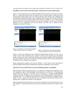 International Journal of Computer Science, Engineering and Applications (IJCSEA) Vol.2, No.1, February 2012
107
4.2.4 RESULTS OF CONVOLUTION ENCODING AND EFFICIENT FANGLED DECODING
Figure 13 shows Simulation result of Efficient Fangled Viterbi decoder for 1bit error at symbol 2
Here it is evident that decision unit was used for error at second symbol or third clock cycle
giving proper decoded output of [1 0 1 0 1 0 0] at result port. This will take extra 4 additions and
2 computations making this decoder to take 18 additions and 9 comparisons to decode 14 bit data.
This is not true for error in certain positions, like a bit error at symbol 1, 3 or 5, where decision
unit does not need to switch path as proved in section 6.4 of chapter 6. In this case it will take 2
additions and one comparison such that the decoder will take only 16 additions and 8
comparisons to decode 14 bit data.
Figure 13. Simulation result of Efficient Fangled
Viterbi decoder for 1bit error at symbol 2 Figure 14. Simulation result of Efficient Fangled
Viterbi decoder for 2 bit error at symbol 2 & 4.
Figure 14 shows the simulation result of Efficient Fangled Viterbi decoder for 2 bit error at
symbol 2 and 4. Here for both the error symbols 2 and 4 decision unit has given the decoded
output at clock cycle 3 and 5 respectively. Decision unit will take 4 additions and 2 comparisons
per error symbol for correction. So to decode 14 bit received data with 2 bit error at this positions
22 additions and 11 comparisons are required.
Again computational complexity will be lower symbols 1, 3 and 5, thus it can be stated that for
Efficient fangled viterbi decoder computational complexity is dependent on error position.
4.2.5 ADVANTAGE OF EFFICIENT FANGLED VITERBI DECODING ALGORITHM:
The advantage of Efiiceint viterbi decoder is the reduction of computational complexity to 36-
43% compared to that of Modified fangled Viterbi decoder for one bit error - 14 bit length data
and 64%-78% for 2 bit error - 14 bit data. As for 14 bit data i.e. 7 symbols modified fangled
viterbi decoder takes 28 additions and 14 comparisons while efficient fangled can take either 2 or
4 additions and 1 or 2 comparisons respectively for various error positions as explained earlier.
When no error is present this decoder will work as Fangled Viterbi decoder taking only 14
additions and 7 comparisons to decode 14 bit input data.
Efficient fangled Viterbi decoder has error correction capability of 2 bits and the decision unit is
well capable of correcting more than that given the next symbol after the error symbol is error
free.
 