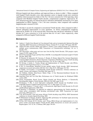 International Journal of Computer Science, Engineering and Applications (IJCSEA) Vol.2, No.1, February 2012
109
Efficient fangled took these problems and improved them as shown in table 1. When compared
with Fangled Viterbi decoders every other parameter seems to degrade except error correction
capability which increased two folds to 2 bit. For 1 bit error correction for 14 bit input data, when
compared with Modified fangled Viterbi decoder, computational complexity improved by 36-
43% and processing delay was halved but device utilization substantially increased by 51% when
implemented on FPGA Spartan 3. For 2 bit error correction, when compared with modified
fangled decoder it showed 22-36%.
For 2 bit data it can also be compared to conventional Viterbi decoder, when compared in table 1
showed substantial improvements in every parameter. As shown computational complexity
improved by 50-60% for 14 bit received data. Processing time and device utilization of Viterbi
decoder for 2 error correction in 14 bit received data are 4.4 and 3 times respectively, when
compared to Efficient fangled Viterbi decoder.
REFERENCES
[1] Andrew J. Viterbi, Error Bounds for Convolutional Codes and an Asymptotically Optimum Decoding
Algorithm, IEEE Transactions on Information Theory, Volume IT-13, in April, 1967 pages 260-269.
[2] Andrew R Cohen, Jerrold A Heller and Andrew J. Viterbi, A new coding technique for asynchronous
multiple access communication, IEEE Transactions on Communication technology, vol. no. 5,
October 1971.
[3] I.M. Onyszchuk, coding gains and error rates from the Big Viterbi Decoder, TDA progress report,
August 15,1991, pages 42-106.
[4] David Yeh, Gennady Feygin and Paul Chow, RACER: A reconfigurable Constraint-Length 14 Viterbi
Decoder, IEEE 1996.
[5] H. Hayashi, H. Kobayashi, M. Umezawa, S. Hosaka, H. Hirano, Optical Disc Systems Department,
Corporate R&D Laboratories, Pioneer Electronic Corporation, DVD Players using a Viterbi decoding
circuit, IEEE Transactions on Consumer Electronics, Vol. 44, No.2, May 1998.
[6] M. Kivioja, J. Isoaho, L. Vanska, Design and Implementation of Viterbi Decoder with FPGAs,
Journal of VLSI Signal Processing 21, 5–14 (1999).
[7] K He, G Cauwenbergh, Integrated 64-state parallel analog Viterbi decoder, IEEE International
symposium on circuits and systems (ISCAS), Vol. 4, May 28-31, 2000 pages 761-764.
[8] K Chadha, J R Cavallaro, A reconfigurable Viterbi decoder architecture, Asilomar conference on
signals, systems, and computers, November 2001 pages 66-71.
[9] Jon Feldman, Ibrahim Abou-Faycal, Matteo Frigo, A Fast Maximum-Likelihood Decoder for
Convolutional Codes, 2002.
[10] Jang-Hyun Park and Yea Chul Rho, Performance test of Viterbi decoder for Wideband CDMA
system, 2002.
[11] Sriram Swaminathan, Russel Tessier, Dennis Goeckel and Wayne Burleson, A Dynamically
Reconfigurable Adaptive Viterbi Decoder, FPGA 02, Feb 2002, pages 24-26.
[12] M Benaissa, Y Zhu, A novel high-speed configurable Viterbi decoder for broadband access,
EURASIP Journal on Applied signal processing, Vol. 13, 2003, pages 1317-1327.
[13] A. R. Abdul Shakoor, V. Szwarc, and T. A. Kwasniewski, High Speed Viterbi Decoder for W-LAN
and Broadband Applications, IEEE 2004.
[14] R Henning, C Chakrabarti, An approach for adaptively approaximating the Viterbi algorithm to
reduce power consumption while decoding convolutional codes, IEEE Transactions on signal
processing, 2004 pages 1-11.
[15] J Ou, M K Prasanna, Time and energy efficient Viterbi decoding using FPGAs, IEEE International
conference on Acoustic Speech Processing, 2005.
[16] R Mohammad, K Dimyati, H Harun, Improving FEC performance for baseband signal processing
using a lookup table, ICICS 2005, pages 955-959.
[17] M Guo, M O Ahmad, M N S Swamy, and C Wang, FPGA Design and implementation of a low-
power systolic array-based adaptive Viterbi decoder, IEEE Transactions on circuits and systems-I:
Regular papers, Vol. 52, No. 2, February 2005, pages 350-365.
 