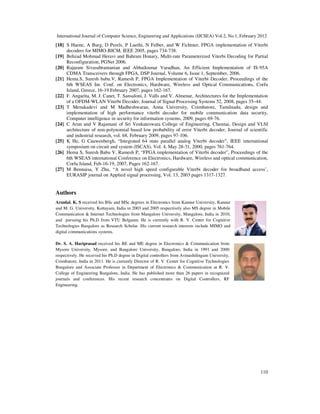 International Journal of Computer Science, Engineering and Applications (IJCSEA) Vol.2, No.1, February 2012
110
[18] S Haene, A Burg, D Perels, P Luethi, N Felber, and W Fichtner, FPGA implementation of Viterbi
decoders for MIMO-BICM, IEEE 2005, pages 734-738.
[19] Behzad Mohmad Heravi and Bahram Honary, Multi-rate Parameterized Viterbi Decoding for Partial
Reconfiguration, PGNet 2006.
[20] Rajaram Sivasubramanian and Abhaikumar Varadhan, An Efficient Implementation of IS-95A
CDMA Transceivers through FPGA, DSP Journal, Volume 6, Issue 1, September, 2006.
[21] Hema.S, Suresh babu.V, Ramesh P, FPGA Implementation of Viterbi Decoder, Proceedings of the
6th WSEAS Int. Conf. on Electronics, Hardware, Wireless and Optical Communications, Corfu
Island, Greece, 16-19 February 2007, pages 162-167.
[22] F. Angarita, M. J. Canet, T. Sansaloni, J. Valls and V. Almenar, Architectures for the Implementation
of a OFDM-WLAN Viterbi Decoder, Journal of Signal Processing Systems 52, 2008, pages 35–44.
[23] T Menakadevi and M Madheshwaran, Anna University, Coimbatore, Tamilnadu, design and
implementation of high performance viterbi decoder for mobile communication data security,
Computer intelligence in security for information systems, 2009, pages 69-76.
[24] C Arun and V Rajamani of Sri Venkateswara College of Engineering, Chennai, Design and VLSI
architecture of non-polynomial based low probability of error Viterbi decoder, Journal of scientific
and industrial research, vol. 68, February 2009, pages 97-106.
[25] K He, G Cauwenbergh, “Integrated 64 state parallel analog Viterbi decoder”, IEEE international
symposium on circuit and system (ISCAS), Vol. 4, May 28-31, 2000, pages 761-764.
[26] Hema S, Suresh Babu V, Ramesh P, “FPGA implementation of Viterbi decoder”, Proceedings of the
6th WSEAS international Conference on Electronics, Hardware, Wireless and optical communication,
Corfu Island, Feb-16-19, 2007, Pages 162-167.
[27] M Bennaisa, Y Zhu, “A novel high speed configurable Viterbi decoder for broadband access’,
EURASIP journal on Applied signal processing, Vol. 13, 2003 pages 1317-1327.
Authors
Arunlal. K. S received his BSc and MSc degrees in Electronics from Kannur University, Kannur
and M. G. University, Kottayam, India in 2003 and 2005 respectively also MS degree in Mobile
Communication & Internet Technologies from Mangalore University, Mangalore, India in 2010,
and pursuing his Ph.D from VTU Belgaum. He is currently with R. V. Center for Cognitive
Technologies Bangalore as Research Scholar. His current research interests include MIMO and
digital communications systems.
Dr. S. A. Hariprasad received his BE and ME degree in Electronics & Communication from
Mysore University, Mysore, and Bangalore University, Bangalore, India in 1991 and 2000
respectively. He received his Ph.D degree in Digital controllers from Avinashilingum University,
Coimbatore, India in 2011. He is currently Director of R. V. Center for Cognitive Technologies
Bangalore and Associate Professor in Department of Electronics & Communication at R. V.
College of Engineering Bangalore, India. He has published more than 26 papers in recognized
journals and conferences. His recent research concentrates on Digital Controllers, RF
Engineering.
 