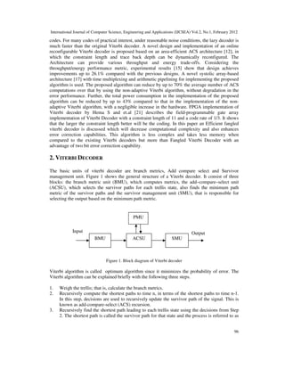 International Journal of Computer Science, Engineering and Applications (IJCSEA) Vol.2, No.1, February 2012
96
codes. For many codes of practical interest, under reasonable noise conditions, the lazy decoder is
much faster than the original Viterbi decoder. A novel design and implementation of an online
reconfigurable Viterbi decoder is proposed based on an area-efficient ACS architecture [12], in
which the constraint length and trace back depth can be dynamically reconfigured. The
Architecture can provide various throughput and energy trade-offs. Considering the
throughput/energy performance metric, experimental results [15] show that design achieves
improvements up to 26.1% compared with the previous designs. A novel systolic array-based
architecture [17] with time multiplexing and arithmetic pipelining for implementing the proposed
algorithm is used. The proposed algorithm can reduce by up to 70% the average number of ACS
computations over that by using the non-adaptive Viterbi algorithm, without degradation in the
error performance. Further, the total power consumption in the implementation of the proposed
algorithm can be reduced by up to 43% compared to that in the implementation of the non-
adaptive Viterbi algorithm, with a negligible increase in the hardware. FPGA implementation of
Viterbi decoder by Hema S and et.al [21] describes the field-programmable gate array
implementation of Viterbi Decoder with a constraint length of 11 and a code rate of 1/3. It shows
that the larger the constraint length better will be the coding. In this paper an Efficient fangled
viterbi decoder is discussed which will decrease computational complexity and also enhances
error correction capabilities. This algorithm is less complex and takes less memory when
compared to the existing Viterbi decoders but more than Fangled Viterbi Decoder with an
advantage of two bit error correction capability.
2. VITERBI DECODER
The basic units of viterbi decoder are branch metrics, Add compare select and Survivor
management unit. Figure 1 shows the general structure of a Viterbi decoder. It consist of three
blocks: the branch metric unit (BMU), which computes metrics, the add–compare–select unit
(ACSU), which selects the survivor paths for each trellis state, also finds the minimum path
metric of the survivor paths and the survivor management unit (SMU), that is responsible for
selecting the output based on the minimum path metric.
Figure 1. Block diagram of Viterbi decoder
Viterbi algorithm is called optimum algorithm since it minimizes the probability of error. The
Viterbi algorithm can be explained briefly with the following three steps.
1. Weigh the trellis; that is, calculate the branch metrics.
2. Recursively compute the shortest paths to time n, in terms of the shortest paths to time n-1.
In this step, decisions are used to recursively update the survivor path of the signal. This is
known as add-compare-select (ACS) recursion.
3. Recursively find the shortest path leading to each trellis state using the decisions from Step
2. The shortest path is called the survivor path for that state and the process is referred to as
Input Output
PMU
ACSU SMUBMU
 