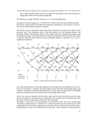 International Journal of Computer Science, Engineering and Applications (IJCSEA) Vol.2, No.1, February 2012
97
survivor path decode. Finally, if all survivor paths are traced back in time, they merge into a
unique path, which is the most likely signal path.
The following example, describes the process of Conventional Decoding:
Consider the received sequence as 11 10 00 01 01 11 which is error free and should be decoded.
The step by step procedure for decoding convolutionaly encoded data is given below. As soon as
bits are received the following steps are repeated.
Pair of Bits is given to the branch metric block which calculates the possible error metrics at that
particular state. Two techniques used to find the possible error are hamming distance and
Euclidean distance. The hamming distance is the number of bits not matching the possibility and
the Euclidean distance is the point distance between the possibilities and the received data, which
is obtained using the point distance formula. Hamming distance is selected as it is easy to
implement on hardware.
Figure 2. Trellis diagram for error free decoding
Any state from stage three in the trellis diagram can be reached from two possible previous states
thus two error metrics is obtained. The Add compare select unit finds both the path metrics and
compares, whichever is minimum that path metric is chosen as the new path metrics. If both path
metrics are equal then any one is chosen and is stored in path metric matrix.
Above two steps are repeated until the trellis ends and the entire path metric and next state
metrics are obtained. Using these above matrices the survivor path traces the optimum path from
last values of the next state matrix and then the data is decoded.
The figure 2 shows the error free decoding of convolutional codes. Given the message data
101100 the encoded output is 11 10 00 01 01 11 which is received error free at the receiver. After
completing the first two steps explained above the path metrics to reach each state in the trellis is
obtained which is shown in red color just above the states. After calculation of the path metrics
 