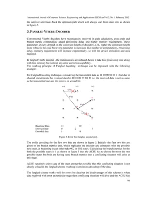International Journal of Computer Science, Engineering and Applications (IJCSEA) Vol.2, No.1, February 2012
98
the survivor unit traces back the optimum path which will always start from state zero as shown
in figure 2.
3. FANGLED VITERBI DECODER
Conventional Viterbi decoders have redundancies involved in path calculation, extra path and
branch metric computation, added processing delay and higher memory requirement. These
parameters closely depend on the constraint length of decoder i.e. K, higher the constraint length
more robust is the code but every parameter is increased like number of computations, processing
delay, memory requirement will increase exponentially, so will the device utilization and area
required.
In fangled viterbi decoder , the redundancies are reduced, hence it take less processing time along
with less memory but without any error correction capability.
The working principle of Fangled decoding technique can be explained with the following
example:
For Fangled Decoding technique, considering the transmitted data as 11 10 00 01 01 11 but due to
channel impairments the received data be 10 10 00 01 01 11 i.e. the received data is not as same
as the transmitted one and the error is in second bit.
Received Data 11 10
Selected state 0 2 1
Decoded data 1 0
Figure 3. Error free fangled second step.
The trellis decoding for the first two bits are shown in figure 3. Initially the first two bits are
given to the branch metrics unit, which replicates the encoder and compares with the possible
next state, at beginning it can either take 002 or 102 states. Calculating the branch metrics for the
both the possible states is 1 as shown in figure 3 thus the ACSU has to choose between the two
possible states but both are having same branch metrics thus a conflicting situation will arise at
this stage.
ACSU randomly selects any of the state among the possible thus this conflicting situation is not
clearly solved in the fangled scheme resulting in erroneous decoding of the data.
The fangled scheme works well for error free data but the disadvantages of this scheme is when
data received with error at particular stage then conflicting situation will arise and the ACSU has
 