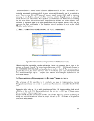 International Journal of Computer Science, Engineering and Applications (IJCSEA) Vol.2, No.1, February 2012
99
to decide which path to choose as both the error metrics will be equal if one bit is received in
error. Thus to avoid this, ACSU randomly chooses a path metrics which leads to incorrect
decoding of bits. In [15], interleaver is been combined with the fangled scheme to get good
results but this does not solve the above problem. As interleavers does the function of shuffling
the bits in the frames which converts burst error to random error but still error is present. Thus
decoding of erroneous data is the main disadvantage of the fangled scheme which can be
overcome by slight modification of the algorithm which is explained in next section called
Modified fangled scheme.
3.1 RESULT OF CONVOLUTION ENCODING AND FANGLED DECODING
Figure 4. Simulation results of Fangled Viterbi decoder for erroneous data.
Matlab results for convolution encoder and fangled viterbi with erroneous data is given to the
decoder as shown in figure 4. The input given to the encoder is [1 0 1 1 0 0] theoretical output is
[11 10 00 01 01 11 00 00] which is obtained as shown in above figure 4. The erroneous data is
given to the decoder, the error is introduced at the 3rd
bit which is given as [11 00 00 01 01 11 00
00]. The required output is [1 0 1 1 0 0] but is not obtained because fangled algorithm does not
resolve the conflict.
3.2 ADVANTAGES AND DISADVANTAGES OF FANGLED VITERBI DECODER:
The advantage of this algorithm is its simplicity and ease in implementation, making
Computation complexity low as only 14 additions and 7 comparisons is needed to decode 14 bit
data.
Processing delay is low at 150 ns, while simulating on Xilinx ISE simulator taking clock period
of 100 ns of duty cycle 50%, Device utilization is also very low i.e. 1019 and 1070 gate counts
for no error and 1 bit error respectively.
Fangled Viterbi decoder cannot detect error but can correct it depending upon the probability of
being 50% true due to random choice of correct path by ACSU. This makes it incapable of
working in noisy channel.
 