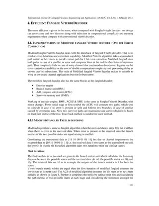 International Journal of Computer Science, Engineering and Applications (IJCSEA) Vol.2, No.1, February 2012
100
4. EFFICIENT FANGLED VITERBI DECODER
The name efficient is given in the sense, when compared with Fangled viterbi decoder, our design
can correct one and two bit error along with reduction in computational complixity and memory
requirement when compare with conventional viterbi decoder.
4.1. IMPLEMENTATION OF MODIFIED FANGLED VITERBI DECODER (ONE BIT ERROR
CORRECTION)
Modified fangled Viterbi decoder deals with the drawback of fangled Viterbi decoder. That is no
reliable error detection and correction capability. Modified Viterbi algorithm takes accumulated
path metric as the criteria to decide correct path for 1 bit error correction. Modified fangled takes
both paths in case of a conflict or error and compares them at the end for the choice of optimum
path. Thus completely fails in case of noisy channel that can introduce burst error. It gains one bit
error correction capability on the cost of double computation complexity and processing delay as
shown later in subsections. This trait of Modified fangled Viterbi decoder makes it suitable to
work in low noise channel applications but not for burst error.
The modified fangled decoder also has the same blocks as the fangled decoder:
• Encoder engine
• Branch metric unit (BMU)
• Add compare select unit (ACSU)
• Survivor memory unit (SMU)
Working of encoder engine, BMU, ACSU & SMU is the same as Fangled Viterbi Decoder, with
minor changes. From initial stage or first symbol the ACSU will compute two paths, which tend
to coincide in case if no error is present or split and follows two branches in case of conflict
caused by erroneous data. Now two survivor paths are maintained and correct decision is based
on least path metric of the two. Trace back method is suitable for such method.
4.1.1 MODIFIED FANGLED TRELLIS DECODING
Modified algorithm is same as fangled algorithm when the received data is error free but it differs
when there is error in the received data. When error is present in the received data the branch
metrics of the two possible states are equal arising in conflict.
Considering the transmitted data as [11 10 00 01 01 11] but due to channel impairments the
received data be [10 10 00 01 01 11] i.e. the received data is not same as the transmitted one and
the error is in second bit. Modified algorithm takes two iterations when the conflict occurs.
First iteration:
The first two bits to be decoded are given to the branch metric unit which calculates the hamming
distance between the possible states and the received data. At t=1 the possible states are 002 and
102. The received bits are 10 as in example the outputs of the branch metrics is 1 for both the
states.
If two branch metric values are equal then the first iteration of modified fangled assumes the
lower state as its next state. The ACS of modified algorithm assumes the 102 state as its next state
initially as shown in figure 5. Further it completes the trellis by taking other bits and calculating
the path metrics of two possible states at each stage and considering the minimum amongst the
 
