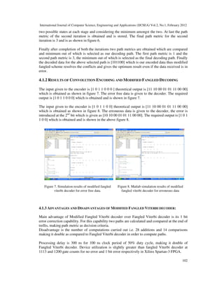 International Journal of Computer Science, Engineering and Applications (IJCSEA) Vol.2, No.1, February 2012
102
two possible states at each stage and considering the minimum amongst the two. At last the path
metric of the second iteration is obtained and is stored. The final path metric for the second
iteration is 3 and is as shown in figure 6.
Finally after completion of both the iterations two path metrics are obtained which are compared
and minimum out of which is selected as our decoding path. The first path metric is 1 and the
second path metric is 3, the minimum out of which is selected as the final decoding path. Finally
the decoded data for the above selected path is [101100] which is our encoded data thus modified
fangled scheme resolves the conflicts and gives the optimum result even if the data received is in
error.
4.1.2 RESULTS OF CONVOLUTION ENCODING AND MODIFIED FANGLED DECODING
The input given to the encoder is [1 0 1 1 0 0 0 ] theoretical output is [11 10 00 01 01 11 00 00]
which is obtained as shown in figure 7. The error free data is given to the decoder. The required
output is [1 0 1 1 0 0 0] which is obtained and is shown in figure 7.
The input given to the encoder is [1 0 1 1 0 0] theoretical output is [11 10 00 01 01 11 00 00]
which is obtained as shown in figure 8. The erroneous data is given to the decoder, the error is
introduced at the 2nd
bit which is given as [10 10 00 01 01 11 00 00]. The required output is [1 0 1
1 0 0] which is obtained and is shown in the above figure 8.
4.1.3 ADVANTAGES AND DISADVANTAGES OF MODIFIED FANGLED VITERBI DECODER:
Main advantage of Modified Fangled Viterbi decoder over Fangled Viterbi decoder is its 1 bit
error correction capability. For this capability two paths are calculated and compared at the end of
trellis, making path metric as decision criteria.
Disadvantage is the number of computations carried out i.e. 28 additions and 14 comparisons
making it double as compared to Fangled Viterbi decoder in order to compute paths.
Processing delay is 300 ns for 100 ns clock period of 50% duty cycle, making it double of
Fangled Viterbi decoder. Device utilization is slightly greater than fangled Viterbi decoder at
1113 and 1200 gate counts for no error and 1 bit error respectively in Xilinx Spartan-3 FPGA.
Figure 7. Simulation results of modified fangled
viterbi decoder for error free data.
Figure 8. Matlab simulation results of modified
fangled viterbi decoder for erroneous data
 