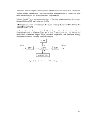 International Journal of Computer Science, Engineering and Applications (IJCSEA) Vol.2, No.1, February 2012
103
It cannot be used for more than 1 bit error correction. It cannot be used in channel with burst
error, though interleaver and de-interleaver are a solution for this.
Efficient fangled Viterbi decoder can solve most of the disadvantages mentioned above except
device utilization which tends to increase slightly.
4.2 IMPLEMENTATION OF EFFICIENT FANGLED VITERBI DECODER (ONE / TWO BIT
ERROR CORRECTION)
As shown in the block diagram in figure 9, Efficient Fangled Viterbi Decoder is an extension of
fangled and similar to modified fangled but its core is the decision unit. This removes the
redundancies in modified fangled design like extra computations and consequent memory
requirement also adding 2 bit error correction capability.
Figure 9. Overall architecture of Efficient fangled Viterbi decoder
Decision Unit
PMM
ACSU SMUBMU
Input Output
 