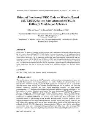 International Journal of Computer Science, Engineering and Information Technology (IJCSEIT), Vol.2, No.1, February 2012
DOI : 10.5121/ijcseit.2012.2103 23
Effect of Interleaved FEC Code on Wavelet Based
MC-CDMA System with Alamouti STBC in
Different Modulation Schemes
Rifat Ara Shams1
, M. Hasnat Kabir1
, Sheikh Enayet Ullah2
1
Department of Information and Communication Engineering, University of Rajshahi
Rajshahi-6205, Bangladesh.
swarna601@gmail.com
2
Department of Applied Physics and Electronic Engineering, University of Rajshahi
Rajshahi-6205, Bangladesh.
ABSTRACT
In this paper, the impact of Forward Error Correction (FEC) code namely Trellis code with interleaver on
the performance of wavelet based MC-CDMA wireless communication system with the implementation of
Alamouti antenna diversity scheme has been investigated in terms of Bit Error Rate (BER) as a function of
Signal-to-Noise Ratio (SNR) per bit. Simulation of the system under proposed study has been done in M-ary
modulation schemes (MPSK, MQAM and DPSK) over AWGN and Rayleigh fading channel incorporating
Walsh Hadamard code as orthogonal spreading code to discriminate the message signal for individual
user. It is observed via computer simulation that the performance of the interleaved coded based proposed
system outperforms than that of the uncoded system in all modulation schemes over Rayleigh fading
channel.
KEYWORDS
DWT, MC-CDMA, Trellis Code, Alamouti, AWGN, Rayleigh Fading
1. INTRODUCTION
The most important objectives in the 4th
generation wireless mobile communication systems are
to enable the integration of existing technologies in a unified platform, to take care of the severe
Inter-Symbol Interference (ISI), to provide high speed data transmission rate in a spectrally
efficient manner with utilizing the available limited bandwidth and to achieve low cost and
reduced complexity receivers and their signal processing solutions for high quality
communication [1-2]. Multicarrier techniques on multi-path fading environment can be one of the
best solutions to achieve the above performance. Due to the limitations of Orthogonal Frequency
Division Multiplexing (OFDM) and Code Division Multiple Access (CDMA), Multi-Carrier
Code Division Multiple Access (MC-CDMA) which is a multiple access scheme generated by the
combination of OFDM and CDMA has received much attention [2]. Each user symbol in the
frequency domain is spreaded by the MC-CDMA. In other word, each user symbol is phase
shifted according to a code value and carried over multiple parallel sub-carriers. However, the
code values differ per sub-carrier and per user. All sub-carrier signals are merged at the receiver
and undo the code shift. Then the receiver separates signals of different users. So, the network can
accommodate many users within a given frequency band [1,3]. It has many other advantages like
robustness to channel dispersion, high frequency spectrum efficiency and high data transmission
 