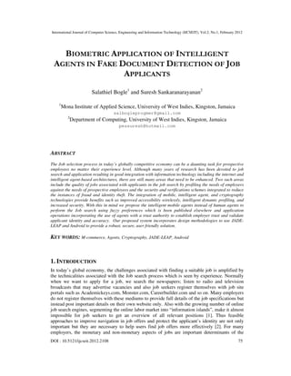 International Journal of Computer Science, Engineering and Information Technology (IJCSEIT), Vol.2, No.1, February 2012
DOI : 10.5121/ijcseit.2012.2108 75
BIOMETRIC APPLICATION OF INTELLIGENT
AGENTS IN FAKE DOCUMENT DETECTION OF JOB
APPLICANTS
Salathiel Bogle1
and Suresh Sankaranarayanan2
1
Mona Institute of Applied Science, University of West Indies, Kingston, Jamaica
salbogleprogmer@gmail.com
2
Department of Computing, University of West Indies, Kingston, Jamaica
pessuresh@hotmail.com
ABSTRACT
The Job selection process in today’s globally competitive economy can be a daunting task for prospective
employees no matter their experience level. Although many years of research has been devoted to job
search and application resulting in good integration with information technology including the internet and
intelligent agent-based architectures, there are still many areas that need to be enhanced. Two such areas
include the quality of jobs associated with applicants in the job search by profiling the needs of employers
against the needs of prospective employees and the security and verifications schemes integrated to reduce
the instances of fraud and identity theft. The integration of mobile, intelligent agent, and cryptography
technologies provide benefits such as improved accessibility wirelessly, intelligent dynamic profiling, and
increased security. With this in mind we propose the intelligent mobile agents instead of human agents to
perform the Job search using fuzzy preferences which is been published elsewhere and application
operations incorporating the use of agents with a trust authority to establish employer trust and validate
applicant identity and accuracy. Our proposed system incorporates design methodologies to use JADE-
LEAP and Android to provide a robust, secure, user friendly solution.
KEY WORDS: M-commerce, Agents, Cryptography, JADE-LEAP, Android
1. INTRODUCTION
In today’s global economy, the challenges associated with finding a suitable job is amplified by
the technicalities associated with the Job search process which is seen by experience. Normally
when we want to apply for a job, we search the newspapers; listen to radio and television
broadcasts that may advertise vacancies and also job seekers register themselves with job site
portals such as Academickeys.com, Monster.com, Careerbuilder.com and so on. Many employers
do not register themselves with these mediums to provide full details of the job specifications but
instead post important details on their own website only. Also with the growing number of online
job search engines, segmenting the online labor market into “information islands”, make it almost
impossible for job seekers to get an overview of all relevant positions [1]. Thus feasible
approaches to improve navigation in job offers and protect the applicant’s identity are not only
important but they are necessary to help users find job offers more effectively [2]. For many
employers, the monetary and non-monetary aspects of jobs are important determinants of the
 