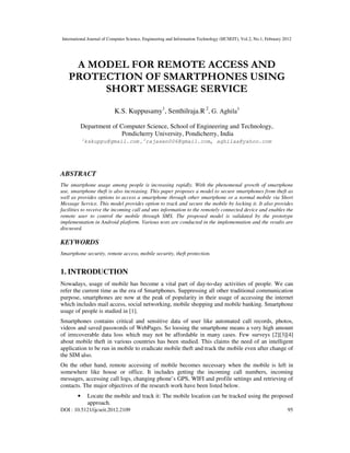 International Journal of Computer Science, Engineering and Information Technology (IJCSEIT), Vol.2, No.1, February 2012
DOI : 10.5121/ijcseit.2012.2109 95
A MODEL FOR REMOTE ACCESS AND
PROTECTION OF SMARTPHONES USING
SHORT MESSAGE SERVICE
K.S. Kuppusamy1
, Senthilraja.R 2
, G. Aghila3
Department of Computer Science, School of Engineering and Technology,
Pondicherry University, Pondicherry, India
1
kskuppu@gmail.com , 2
rajasen006@gmail.com, aghilaa@yahoo.com
ABSTRACT
The smartphone usage among people is increasing rapidly. With the phenomenal growth of smartphone
use, smartphone theft is also increasing. This paper proposes a model to secure smartphones from theft as
well as provides options to access a smartphone through other smartphone or a normal mobile via Short
Message Service. This model provides option to track and secure the mobile by locking it. It also provides
facilities to receive the incoming call and sms information to the remotely connected device and enables the
remote user to control the mobile through SMS. The proposed model is validated by the prototype
implementation in Android platform. Various tests are conducted in the implementation and the results are
discussed.
KEYWORDS
Smartphone security, remote access, mobile security, theft protection.
1. INTRODUCTION
Nowadays, usage of mobile has become a vital part of day-to-day activities of people. We can
refer the current time as the era of Smartphones. Suppressing all other traditional communication
purpose, smartphones are now at the peak of popularity in their usage of accessing the internet
which includes mail access, social networking, mobile shopping and mobile banking. Smartphone
usage of people is studied in [1].
Smartphones contains critical and sensitive data of user like automated call records, photos,
videos and saved passwords of WebPages. So loosing the smartphone means a very high amount
of irrecoverable data loss which may not be affordable in many cases. Few surveys [2][3][4]
about mobile theft in various countries has been studied. This claims the need of an intelligent
application to be run in mobile to eradicate mobile theft and track the mobile even after change of
the SIM also.
On the other hand, remote accessing of mobile becomes necessary when the mobile is left in
somewhere like house or office. It includes getting the incoming call numbers, incoming
messages, accessing call logs, changing phone’s GPS, WIFI and profile settings and retrieving of
contacts. The major objectives of the research work have been listed below.
• Locate the mobile and track it: The mobile location can be tracked using the proposed
approach.
 