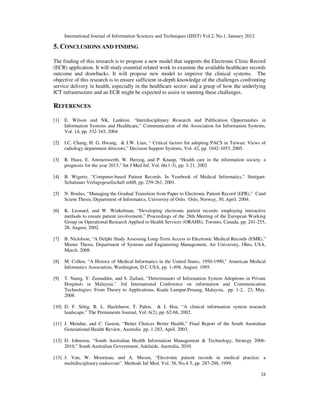 International Journal of Information Sciences and Techniques (IJIST) Vol.2, No.1, January 2012
24
5. CONCLUSIONS AND FINDING
The finding of this research is to propose a new model that supports the Electronic Clinic Record
(ECR) application. It will study essential related work to examine the available healthcare records
outcome and drawbacks. It will propose new model to improve the clinical systems. The
objective of this research is to ensure sufficient in-depth knowledge of the challenges confronting
service delivery in health, especially in the healthcare sector; and a grasp of how the underlying
ICT infrastructure and an ECR might be expected to assist in meeting these challenges.
REFERENCES
[1] E. Wilson and NK. Lankton. “Interdisciplinary Research and Publication Opportunities in
Information Systems and Healthcare,” Communication of the Association for Information Systems,
Vol. 14, pp. 332-343, 2004
[2] I.C. Chang, H. G. Hwang, & J.W. Lian, “ Critical factors for adopting PACS in Taiwan: Views of
radiology department directors,” Decision Support Systems, Vol. 42, pp. 1042-1053, 2005.
[3] R. Haux, E. Ammenwerth, W. Herzog, and P. Knaup, “Health care in the information society. a
prognosis for the year 2013,” Int J Med Inf, Vol. 66(1-3), pp. 3-21, 2002
[4] B. Wigertz, “Computer-based Patient Records. In Yearbook of Medical Informatics,” Stuttgart:
Schattauer Verlagsgesellschaft mbH, pp. 259-261, 2001.
[5] N. Boulus, “Managing the Gradual Transition from Paper to Electronic Patient Record (EPR),” Cand
Scient Thesis, Department of Informatics, University of Oslo, Oslo, Norway, 30, April. 2004.
[6] K. Leonard, and W. Winkelman, “Developing electronic patient records: employing interactive
methods to ensure patient involvement,” Proceedings of the 28th Meeting of the European Working
Group on Operational Research Applied to Health Services (ORAHS), Toronto, Canada, pp. 241-255,
28, August, 2002.
[7] B. Niclolson, “A Delphi Study Assessing Long-Term Access to Electronic Medical Records (EMR),”
Master Thesis, Department of Systems and Engineering Management, Air University, Ohio, USA,
March. 2008.
[8] M. Collen, “A History of Medical Informatics in the United States, 1950-1990,” American Medical
Informatics Association, Washington, D.C.USA, pp. 1-498, August. 1995.
[9] T. Naing, Y. Zainuddin, and S. Zailani, “Determinants of Information System Adoptions in Private
Hospitals in Malaysia,” 3rd International Conference on information and Communication
Technologies: From Theory to Applications, Kuala Lumpur,Penang, Malaysia, pp. 1-2, 23, May.
2008.
[10] D. F. Sittig, B. L. Hazlehurst, T. Palen, & J. Hsu, “A clinical information system research
landscape,” The Permanente Journal, Vol. 6(2), pp. 62-68, 2002.
[11] J. Mendue, and C. Gaston, “Better Choices Better Health,” Final Report of the South Australian
Generational Health Review, Australia pp. 1-283, April. 2003.
[12] D. Johnston, “South Australian Health Information Management & Technology, Strategy 2006-
2010,” South Australian Government, Adelaide, Australia, 2010.
[13] J. Van, W. Moorman, and A. Musen, “Electronic patient records in medical practice: a
multidisciplinary endeavour”. Methods Inf Med, Vol. 38, No.4-5, pp. 287-288, 1999.
 