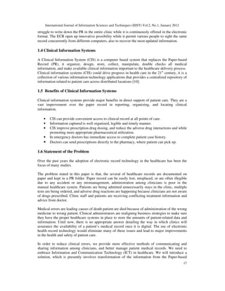 International Journal of Information Sciences and Techniques (IJIST) Vol.2, No.1, January 2012
17
struggle to write down the PR in the entire clinic while it is continuously offered in the electronic
format. The ECR open up innovative possibility while it permit various people to sight the same
record concurrently from different computers, also to recover the most updated information.
1.4 Clinical Information Systems
A Clinical Information System (CIS) is a computer based system that replaces the Paper-based
Record (PR), it organize, design, store, collect, manipulate, double checks all medical
information, and make available clinical information important to the healthcare delivery process.
Clinical information systems (CIS) could drive progress in health care in the 21st
century, it is a
collection of various information technology applications that provides a centralized repository of
information related to patient care across distributed locations [10].
1.5 Benefits of Clinical Information Systems
Clinical information systems provide major benefits in direct support of patient care. They are a
vast improvement over the paper record in reporting, organizing, and locating clinical
information.
• CIS can provide convenient access to clinical record at all points of care.
• Information captured is well organized, legible and timely manner.
• CIS improve prescription drug dosing, and reduce the adverse drug interactions and while
promoting more appropriate pharmaceutical utilization.
• In emergency doctors has immediate access to complete patient case history.
• Doctors can send prescriptions directly to the pharmacy, where patient can pick up.
1.6 Statement of the Problem
Over the past years the adoption of electronic record technology in the healthcare has been the
focus of many studies.
The problem stated in this paper is that, the several of healthcare records are documented on
paper and kept in a PR folder. Paper record can be easily lost, misplaced, or are often illegible
due to any accident or any mismanagement, administration among clinicians is poor in the
manual healthcare system. Patients are being admitted unnecessarily stays in the clinic, multiple
tests are being ordered, and adverse drug reactions are happening because clinicians are not aware
of drugs prescribed. Clinic staff and patients are receiving conflicting treatment information and
advice from doctor.
Medical errors are leading causes of death patient are died because of administration of the wrong
medicine to wrong patient. Clinical administrators are realigning business strategies to make sure
they have the proper healthcare systems in place to store the amounts of patient-related data and
information. Until now, there is no appropriate answer detailing the way in which clinics will
assurance the availability of a patient’s medical record once it is digital. The use of electronic
health record technology would eliminate many of these issues and lead to major improvements
in the health and safety of patient care.
In order to reduce clinical errors, we provide more effective methods of communicating and
sharing information among clinicians, and better manage patient medical records. We need to
embrace Information and Communication Technology (ICT) in healthcare. We will introduce a
solution, which is presently involves transformation of the information from the Paper-based
 