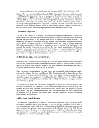 International Journal of Information Sciences and Techniques (IJIST) Vol.2, No.1, January 2012
18
Record (PR) to an Electronic Clinical Record (ECR). Particularly, electronic healthcare records
would be placed in the patient’s charge to manage over their lifetime information in record. The
implementation of ECR is broadly considered an essential component of future healthcare
delivery. ECR is seen as key to the vital inter-operability required for healthcare efficiency,
effectiveness and safety; and quality needs [11], [12]. A new healthcare system model is
necessary to offer proper facilities for a patient. Due to this, research focuses on addressing the
healthcare issues. The new method should be user friendly, provide a higher facilities and an
efficient clinical record. This research plans to study some well-know related work.
1.7 Research Objectives
The aim of this research is to propose a new model that supports the Electronic Clinic Record
(ECR) application. It will study essential related work to examine the available healthcare records
outcome and drawbacks. It will propose new model to improve the clinical systems. The
objective of this research is to ensure sufficient in-depth knowledge of the challenges confronting
service delivery in health, especially in the healthcare sector; and a grasp of how the underlying
ICT infrastructure and an ECR might be expected to assist in meeting these challenges. In this
research the specific objectives are as follows: To know detail understanding of electronic
healthcare record and do detail literature review. To propose a new electronic clinic record model
that is able to fulfil the clinical requirements. To do detail survey of related clinic and apply our
propose model to improve electronic healthcare record
2. REVIEW OF RELATED LITERATURE:
Information and Communication Technology (ICT) has become the information resource of both
selection and requirement and has thus motivated from the margin of healthcare. Quick advances
in ICT with reduced costs, improved reliability and better robustness are enabling a new wave of
transform in how and where healthcare can be delivered.
Many researchers consider that the electronic record will considerably modify healthcare, rather
than merely replacing the Paper-based Record (PR). This alteration allows data to be used for a
wide variety of purposes ranging from direct patient care, decision maintain, quality promise,
scientific research, and management of healthcare facilities [13]. In their review of the medical
related work, the use of electronic medical records is linked with enhanced surrogate outpatient
care outcomes. [14], [15]
This research will discuss the fundamental background of the related healthcare records. This
research also identifies the importance of the healthcare records through electronic way. This
proposal will also study a general discussion of related research work for healthcare real-time
applications. There are a number of healthcare ways introduced to meet the above requirements.
In literature review describe the manual and electronic healthcare records, advantages,
disadvantages, and challenges.
2.1 Electronic Health Records
The Electronic Health Record (EHR) is a longitudinal electronic record of patient health
information created by one or more encounter in any care delivery conditions [16], Included in
this information are patient vital signs, problems, past medical history, demographics, progress
notes, medications, laboratory data, immunizations, and radiology reports. The EHR has the
aptitude to form a full record of a patient encounter, as well as supporting other care-related
activities directly or indirectly via interface including evidence-based decision support, quality
management, and outcomes reporting [17], [18].
 