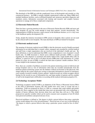 International Journal of Information Sciences and Techniques (IJIST) Vol.2, No.1, January 2012
19
The drawbacks of the HER are with the complicated, focus on big hospitals and consider as a big
commercial business. An EHR is actually multiple organizations within one. Many EHRs have
multiple healthcare facilities, such as affiliated hospitals and, numerous specialties diagnostic and
treatment centres, laboratories associated with training and research, and complex business
operations to manage all of these complicated components.
2.2 Electronic Patient Records
There has been a growing attention in the area of Electronic Patient Records (EPR) and more and
more hospitals all over the world attempt to keep their patients’ records electronically. The
implementation of EPR has become a main concern in the healthcare business, as it is a key issue
to the healthcare quality development [19].
Today, despite the immense investment in EPR systems in hospitals, these systems are not used
by the clinical staff in most hospitals. The main drawbacks of EPR are limited for hospitals.
2.3 Electronic medical record
The meaning of electronic medical record (EMR) is that the electronic record of health associated
information on an individual that is created, collect, managed, and consulted by certified medical
and staff from a single organization who are involved in the individual’s health and care. By
these definitions, it can be understand that EHR is more comprehensive view of patient’s overall
health state. An EHR document is shared across different health providers. EMR is a record
regarding the only diagnosis or treatment and mainly linked with a single health office [20]. In
addition, it cannot be said as full in all phase because EMR deals with information of a single
patient of a clinic. In case of EHR, it controls the latest data of patient’s health condition. Thus, it
is more helpful in the treatment of patient.
Now, there are a number of problems occurred in the patient monitoring system in both local and
foreign hospitals such as: lost of information when data are recorded automatically from the
hardware patient monitoring system into the database without involvement of the physician, blur
images taken by the system which gave wrong or inaccurate information to doctors in emergency
cases (usually occurred in mobile system), patients’ medical records are written on papers and no
backup for the records in case of information lost, and large number of patients and less number
of staff in the hospital lead to difficulties in recording all the medical information properly [21].
2.4 Technology Acceptance Model
Technology acceptance model (TAM) is an adaptation of the Theory of Reasoned Action (TRA)
to the field of Information Systems (IS) that models how users come to accept and use a
technology. TAM was proposed by Davis in 1989 as a measure that could explain and predict
system use. Davis suggests in this model that when users are presented with a new technology, a
number of factors influence their decision about how and when they will use it. This model
proposed two specific variables which can be used to measure users acceptance of new IS which
were perceived usefulness and perceived ease of use.
Perceived usefulness is defined as “the degree to which a person believes that using a particular
system would enhance his or her job performance”. Perceived ease of use was in turn defined as
“the degree to which a person believes that using a particular system would be free of effort”
[22].
 