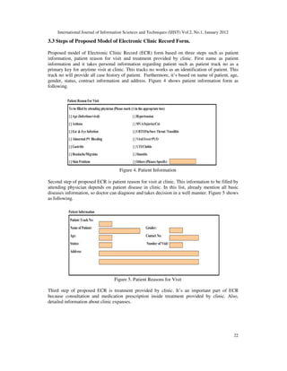 International Journal of Information Sciences and Techniques (IJIST) Vol.2, No.1, January 2012
22
3.3 Steps of Proposed Model of Electronic Clinic Record Form.
Proposed model of Electronic Clinic Record (ECR) form based on three steps such as patient
information, patient reason for visit and treatment provided by clinic. First name as patient
information and it takes personal information regarding patient such as patient track no as a
primary key for anytime visit at clinic. This tracks no works as an identification of patient. This
track no will provide all case history of patient. Furthermore, it’s based on name of patient, age,
gender, status, contract information and address. Figure 4 shows patient information form as
following.
Figure 4. Patient Information
Second step of proposed ECR is patient reason for visit at clinic. This information to be filled by
attending physician depends on patient disease in clinic. In this list, already mention all basic
diseases information, so doctor can diagnose and takes decision in a well manner. Figure 5 shows
as following.
Figure 5. Patient Reasons for Visit
Third step of proposed ECR is treatment provided by clinic. It’s an important part of ECR
because consultation and medication prescription inside treatment provided by clinic. Also,
detailed information about clinic expanses.
 