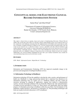 International Journal of Information Sciences and Techniques (IJIST) Vol.2, No.1, January 2012
DOI : 10.5121/ijist.2012.2102 15
CONCEPTUAL MODEL FOR ELECTRONIC CLINICAL
RECORD INFORMATION SYSTEM
Saima Nisar1
and Abas B Said2
1,2
Department of Computer & Information Sciences,
Universiti Teknologi PETRONAS,
Bandar Seri Iskandar, 31750 Tronoh, Perak, Malaysia.
E-mail: saimaanisar@gmail.com
ABSTRACT
This study is drawn from an ongoing, large-scale project of implementing Electronic Clinical Record
(ECR). The overall aim in this study is to develop a deeper understanding of the socio-technical aspects of
the complexities and challenges emerging from the implementation of the ECR, and in particular to study
how to manage a gradual transition to digital record. We have proposed ECR conceptual model. The end
result of our research was a collection of ideas / surveys, and field work that clinical institutions and
medical informatics must consider to ensure that patients and clinics do not lose long-term access to ECR
and technology continually progress. Results of our study identified the need for more research in this
particular area as no definitive solution to long-term access to electronic clinical records was revealed.
Additionally, the research findings highlighted the fact that a few medical institutions may actually be
concerned about long-term access to electronic records.
KEYWORDS
ECR - Model - Information System - Digital Record - Technology
1. INTRODUCTION
Information and Communication Technology (ICT) has improved remarkable change in the
provision and management of intelligent healthcare services
1.1 Information Technology in Healthcare
Information technology (IT) has the capability to develop the value, security, and performance of
health care. Healthcare is a huge and growing industry that is experience key alteration in its
information technology base [1]. Clinics are in a healthcare industry and they would get
enormous advantage by adopting IT applications, ranging from medical to administration
systems. Accurate and proper adoption of IT can drastically influence the value and performance
of medical services provided by a Clinic [2]. These factors will significantly affect the further
progress of information processing in healthcare within the near future: the development of the
population, medical advances, and advances in informatics [3]. The proceeding technologies and
terms are usually involved in discussion s of IT in healthcare:
 