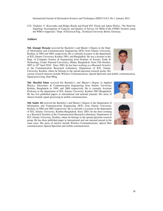 International Journal of Information Sciences and Techniques (IJIST) Vol.2, No.1, January 2012
39
[15] Vladislav V. Kravcenko and Holger Boche and Frank H.P. Fitzek and Adam Wolisz, “No Need for
Signaling: Investigation of Capacity and Quality of Service for Multi–Code CDMA Systems using
the WBE++Approach,” Dept. of Electrical Eng., Technical University Berlin, Germany.
Authors
Md. Alamgir Hossain received the Bachelor’s and Master‘s Degree in the Dept.
of Information and Communication Engineering (ICE) from Islamic University,
Kushtia, in 2003 and 2004, respectively. He is currently Lecturer in the department
of ICE, Islamic University, Kushtia-7003, and Bangladesh. He was a lecturer in the
Dept. of Computer Science & Engineering from Institute of Science Trade &
Technology (Under National University), Dhaka, Bangladesh. from 23th October,
2007 to 18th
April 2010. Since 2003, he has been working as a Research Scientist
at the Communication Reasearch Laboratory, Department of ICE, Islamic
University, Kushtia, where he belongs to the spread-spectrum research group. His
current research interests include Wireless Communications, Spread Spectrum and mobile communication,
Signal processing, Data Ming.
Md. Shariful Islam received the Bachelor’s and Master‘s Degree in Applied
Physics, Electronics & Communication Engineering from Islamic University,
Kushtia, Bangladesh in 1999, and 2000 respectively. He is currently Assistant
Professor in the department of ICE, Islamic University, Kushtia-7003 Bangladesh.
He has five published papers in international and national journals. His areas of
interest include signal processing & mobile communication.
Md. Sadek Ali received the Bachelor’s and Master‘s Degree in the Department of
Information and Communication Engineering (ICE) from Islamic University,
Kushtia, in 2004 and 2005 respectively. He is currently a Lecturer in the department
of ICE, Islamic University, Kushtia-Bangladesh. Since 2003, he has been working
as a Research Scientist at the Communication Research Laboratory, Department of
ICE, Islamic University, Kushtia, where he belongs to the spread-spectrum research
group. He has three published paper in international and one national journal in the
same areas. His areas of interest include Wireless Communications, optical fiber
communication, Spread Spectrum and mobile communication
 