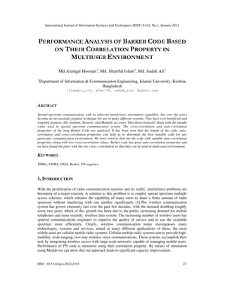 International Journal of Information Sciences and Techniques (IJIST) Vol.2, No.1, January 2012
DOI : 10.5121/ijist.2012.2103 27
PERFORMANCE ANALYSIS OF BARKER CODE BASED
ON THEIR CORRELATION PROPERTY IN
MULTIUSER ENVIRONMENT
Md.Alamgir Hossain1
, Md. Shariful Islam1
, Md. Sadek Ali1
1
Department of Information & Communication Engineering, Islamic University, Kushtia,
Bangladesh
{alamgir_ict, afmsi76, sadek_ice} @yahoo.com
ABSTRACT
Spread-spectrum communication, with its inherent interference attenuation capability, has over the years
become an increasingly popular technique for use in many different systems. They have very beneficial and
tempting features, like Antijam, Security, and Multiple accesses. This thesis basically deals with the pseudo
codes used in spread spectrum communication system. The cross-correlation and auto-correlation
properties of the long Barker Code are analyzed. It has been seen that the length of the code, auto-
correlation and cross-correlation properties can help us to determine the best suitable code for any
particular communication environment. We have tried to find out the code with suitable auto-correlation
properties along with low cross-correlation values. Barker code has good auto-correlation properties and
we have found the pairs with the low cross- correlation so that they can be used in multi-user environment.
KEYWORDS
TDMA, CDMA, DSSS, Barker, PN sequence
1. INTRODUCTION
With the proliferation of radio communication systems and its traffic, interference problems are
becoming of a major concern. A solution to this problem is to employ spread spectrum multiple
access schemes, which enhance the capability of many users to share a finite amount of radio
spectrum without interfering with one another significantly [1].The wireless communication
system has grown extremely fast over the past few decades, with the demand doubling roughly
every two years. Much of this growth has been due to the public increasing demand for mobile
telephones and more recently, wireless data system. The increasing number of wireless users has
spurred communications engineers to improve the quality of service and to use the available
spectrum more efficiently. Clearly, wireless communication today encompasses many
technologies, systems and services, aimed at many different applications of these; the most
widely used are cellular mobile radio systems. Cellular mobile radio systems aim to provide high-
mobility, wide-ranging, two-way wireless voice communications. These systems accomplish their
task by integrating wireless access with large-scale networks capable of managing mobile users.
Performance of PN code is measured using their correlation property. By means of simulation
using Matlab we can show that our approach leads to significant capacity improvement.
 
