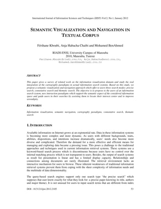 International Journal of Information Sciences and Techniques (IJIST) Vol.2, No.1, January 2012
DOI : 10.5121/ijist.2012.2105 53
SEMANTIC VISUALIZATION AND NAVIGATION IN
TEXTUAL CORPUS
Férihane Kboubi, Anja Habacha Chaibi and Mohamed BenAhmed
RIADI-ENSI, University Campus of Manouba
2010, Manouba, Tunisie
Ferihane.Kboubi@riadi.rnu.tn, Anja.Habacha@ensi.rnu.tn,
Mohamed.benAhmed@riadi.rnu.tn
ABSTRACT
This paper gives a survey of related work on the information visualization domain and study the real
integration of the cartography paradigms in actual information search systems. Based on this study, we
propose a semantic visualization and navigation approach which offer to users three search modes: precise
search, connotative search and thematic search. The objective is to propose to the users of an information
search system, new interaction paradigms which support the semantic aspect of the considered information
space and guide users in their searches by assisting them to locate their interest center and to improve
serendipity.
KEYWORDS
Information visualization, semantic navigation, cartography paradigms, connotative search, thematic
search
1. INTRODUCTION
Available information on Internet grows at an exponential rate. Data in these information systems
is becoming more complex and more dynamic. As users with different backgrounds, traits,
abilities, dispositions, and intentions increase dramatically, users’ needs also become more
diverse and complicated. Therefore the demand for a more effective and efficient means for
managing and exploring data became a pressing issue. This poses a challenge to the traditional
approaches and techniques used in current information retrieval systems. These systems use a
keyword-based search process which is discontinuous because users have no control over the
internal matching process which is not transparent to users. Besides, the output of search systems
as result list presentation is linear and has a limited display capacity. Relationships and
connections among documents are rarely illustrated. The retrieval environment lacks an
interactive mechanism for users to browse. These inherent weaknesses of traditional information
retrieval systems prevent them from coping with the sheer complexity of information needs and
the multitude of data dimensionality.
The query-based search engines support only one search type “the precise search” which
supposes that user know exactly for what they look for: a precise paper knowing its title, authors
and major theme). It is not unusual for users to input search terms that are different from index
 