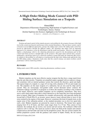 International Journal of Information Technology, Control and Automation (IJITCA) Vol.2, No.1, January 2012
DOI:10.5121/ijitca.2012.2101 1
A High Order Sliding Mode Control with PID
Sliding Surface: Simulation on a Torpedo
Ahmed Rhif
Department of Electronics Engineering, High Institute of Applied Sciences and
Technologies, Sousse, Tunisia
(Institut Supérieur des Sciences Appliquées et de Technologie de Sousse)
E-mail: ahmed.rhif@gmail.com
ABSTRACT
Position and speed control of the torpedo present a real problem for the actuators because of the high
level of the system non linearity and because of the external disturbances. The non linear systems control
is based on several different approaches, among it the sliding mode control. The sliding mode control has
proved its effectiveness through the different studies. The advantage that makes such an important
approach is its robustness versus the disturbances and the model uncertainties. However, this approach
implies a disadvantage which is the chattering phenomenon caused by the discontinuous part of this
control and which can have a harmful effect on the actuators. This paper deals with the basic concepts,
mathematics, and design aspects of a control for nonlinear systems that make the chattering effect lower.
As solution to this problem we will adopt as a starting point the high order sliding mode approaches then
the PID sliding surface. Simulation results show that this control strategy can attain excellent control
performance with no chattering problem.
KEYWORDS
Sliding mode control, PID controller, chattering phenomenon, nonlinear system.
1. INTRODUCTION
Modern torpedoes are the most effective marine weapons but they have a range much lower
than the anti-ship missiles. Torpedoes are propelled engine equipped with an explosive charge,
and sometimes with an internal guidance system that controls the direction, speed and depth.
The typical shape of a torpedo is a cigar of 6 m long with a diameter of 50 cm and weighs one
ton. The torpedoes are the main weapons of a submarine, but are also used by ships and by
aircraft. They are increasingly wire-guided (cable several thousand meters connects the
submarine making it possible to re-program or re-direct the machine according to the evolution
of the target). However, most modern torpedoes can be completely autonomous. They have
active sonar which makes them able to direct themselves to the target they have been designated
prior to launch. Other types of torpedoes for example self-possessed, and especially during the
second half of World War II, an acoustic sensor (passive sonar) allowed them to move to the
noise emitted by the engines of the target. However, sometimes this kind of torpedo locks on the
engine noise of the submarine pitcher, so the standard procedure was to dive low speed after
such a shot. Modern torpedoes are powered by steam or electricity. The former have speeds
ranging from 25 to 45 knots, and their scope ranges from 4 to 27 km. They consist of four
elements: the warhead, the air section, rear section and tail section. The warhead is filled with
explosive (181 to 363 kg). The steam-air section is about one third of the torpedo and contains
compressed air and fuel tanks and water for the propulsion system. The rear section contains the
turbine propulsion systems with the guidance and control of depth. Finally, the tail section
 