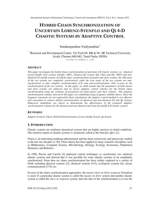 International Journal of Information Technology, Control and Automation (IJITCA) Vol.2, No.1, January 2012
DOI:10.5121/ijitca.2012.2102 15
HYBRID CHAOS SYNCHRONIZATION OF
UNCERTAIN LORENZ-STENFLO AND QI 4-D
CHAOTIC SYSTEMS BY ADAPTIVE CONTROL
Sundarapandian Vaidyanathan1
1
Research and Development Centre, Vel Tech Dr. RR & Dr. SR Technical University
Avadi, Chennai-600 062, Tamil Nadu, INDIA
sundarvtu@gmail.com
ABSTRACT
This paper investigates the hybrid chaos synchronization of uncertain 4-D chaotic systems, viz. identical
Lorenz-Stenflo (LS) systems (Stenflo, 2001), identical Qi systems (Qi, Chen and Du, 2005) and non-
identical LS and Qi systems. In hybrid chaos synchronization of master and slave systems, the odd states
of the two systems are completely synchronized, while the even states of the two systems are anti-
synchronized so that complete synchronization (CS) and anti-synchronization (AS) co-exist in the
synchronization of the two systems. In this paper, we shall assume that the parameters of both master
and slave systems are unknown and we devise adaptive control schemes for the hybrid chaos
synchronization using the estimates of parameters for both master and slave systems. Our adaptive
synchronization schemes derived in this paper are established using Lyapunov stability theory. Since the
Lyapunov exponents are not required for these calculations, the adaptive control method is very effective
and convenient to achieve hybrid synchronization of identical and non-identical LS and Qi systems.
Numerical simulations are shown to demonstrate the effectiveness of the proposed adaptive
synchronization schemes for the identical and non-identical uncertain LS and Qi 4-D chaotic systems.
KEYWORDS
Adaptive Control, Chaos, Hybrid Synchronization, Lorenz-Stenflo System, Qi System.
1. INTRODUCTION
Chaotic systems are nonlinear dynamical systems that are highly sensitive to initial conditions.
The sensitive nature of chaotic systems is commonly called as the butterfly effect [1].
Chaos is an interesting nonlinear phenomenon and has been extensively and intensively studied
in the last two decades [1-30]. Chaos theory has been applied in many scientific disciplines such
as Mathematics, Computer Science, Microbiology, Biology, Ecology, Economics, Population
Dynamics and Robotics.
In 1990, Pecora and Carroll [2] deployed control techniques to synchronize two identical
chaotic systems and showed that it was possible for some chaotic systems to be completely
synchronized. From then on, chaos synchronization has been widely explored in a variety of
fields including physical systems [3], chemical systems [4-5], ecological systems [6], secure
communications [7-9], etc.
In most of the chaos synchronization approaches, the master-slave or drive-response formalism
is used. If a particular chaotic system is called the master or drive system and another chaotic
system is called the slave or response system, then the idea of the synchronization is to use the
 