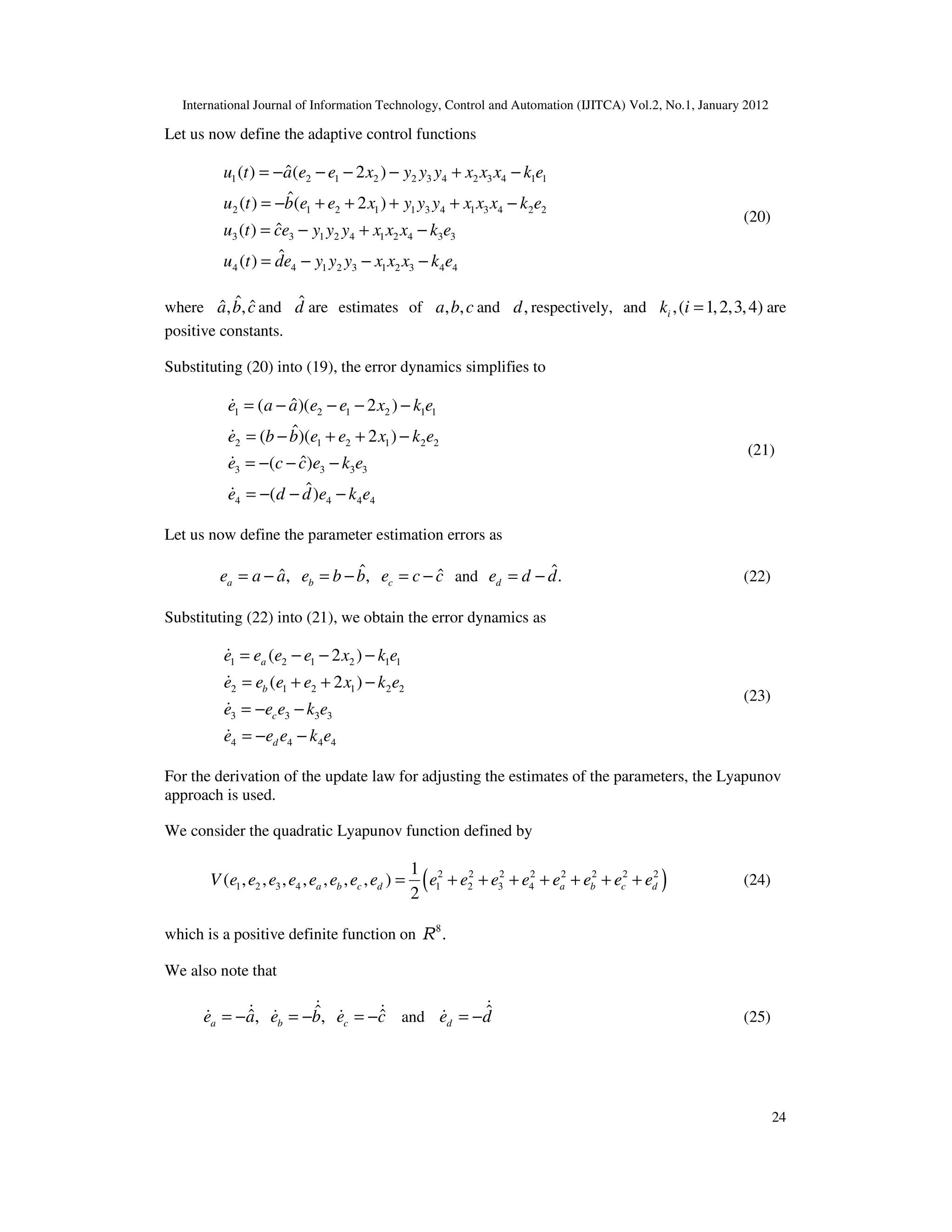 International Journal of Information Technology, Control and Automation (IJITCA) Vol.2, No.1, January 2012
24
Let us now define the adaptive control functions
1 2 1 2 2 3 4 2 3 4 1 1
2 1 2 1 1 3 4 1 3 4 2 2
3 3 1 2 4 1 2 4 3 3
4 4 1 2 3 1 2 3 4 4
ˆ
( ) ( 2 )
ˆ
( ) ( 2 )
ˆ
( )
ˆ
( )
u t a e e x y y y x x x k e
u t b e e x y y y x x x k e
u t ce y y y x x x k e
u t de y y y x x x k e
= − − − − + −
= − + + + + −
= − + −
= − − −
(20)
where ˆ
ˆ ˆ
, ,
a b c and d̂ are estimates of , ,
a b c and ,
d respectively, and ,( 1,2,3,4)
i
k i = are
positive constants.
Substituting (20) into (19), the error dynamics simplifies to
1 2 1 2 1 1
2 1 2 1 2 2
3 3 3 3
4 4 4 4
ˆ
( )( 2 )
ˆ
( )( 2 )
ˆ
( )
ˆ
( )
e a a e e x k e
e b b e e x k e
e c c e k e
e d d e k e
= − − − −
= − + + −
= − − −
= − − −




(21)
Let us now define the parameter estimation errors as
ˆ
ˆ ˆ
, ,
a b c
e a a e b b e c c
= − = − = − and ˆ.
d
e d d
= − (22)
Substituting (22) into (21), we obtain the error dynamics as
1 2 1 2 1 1
2 1 2 1 2 2
3 3 3 3
4 4 4 4
( 2 )
( 2 )
a
b
c
d
e e e e x k e
e e e e x k e
e e e k e
e e e k e
= − − −
= + + −
= − −
= − −




(23)
For the derivation of the update law for adjusting the estimates of the parameters, the Lyapunov
approach is used.
We consider the quadratic Lyapunov function defined by
( )
2 2 2 2 2 2 2 2
1 2 3 4 1 2 3 4
1
( , , , , , , , )
2
a b c d a b c d
V e e e e e e e e e e e e e e e e
= + + + + + + + (24)
which is a positive definite function on 8
.
R
We also note that
ˆ
ˆ ˆ
, ,
a b c
e a e b e c
= − = − = −

 
   and ˆ
d
e d
= −

 (25)
 