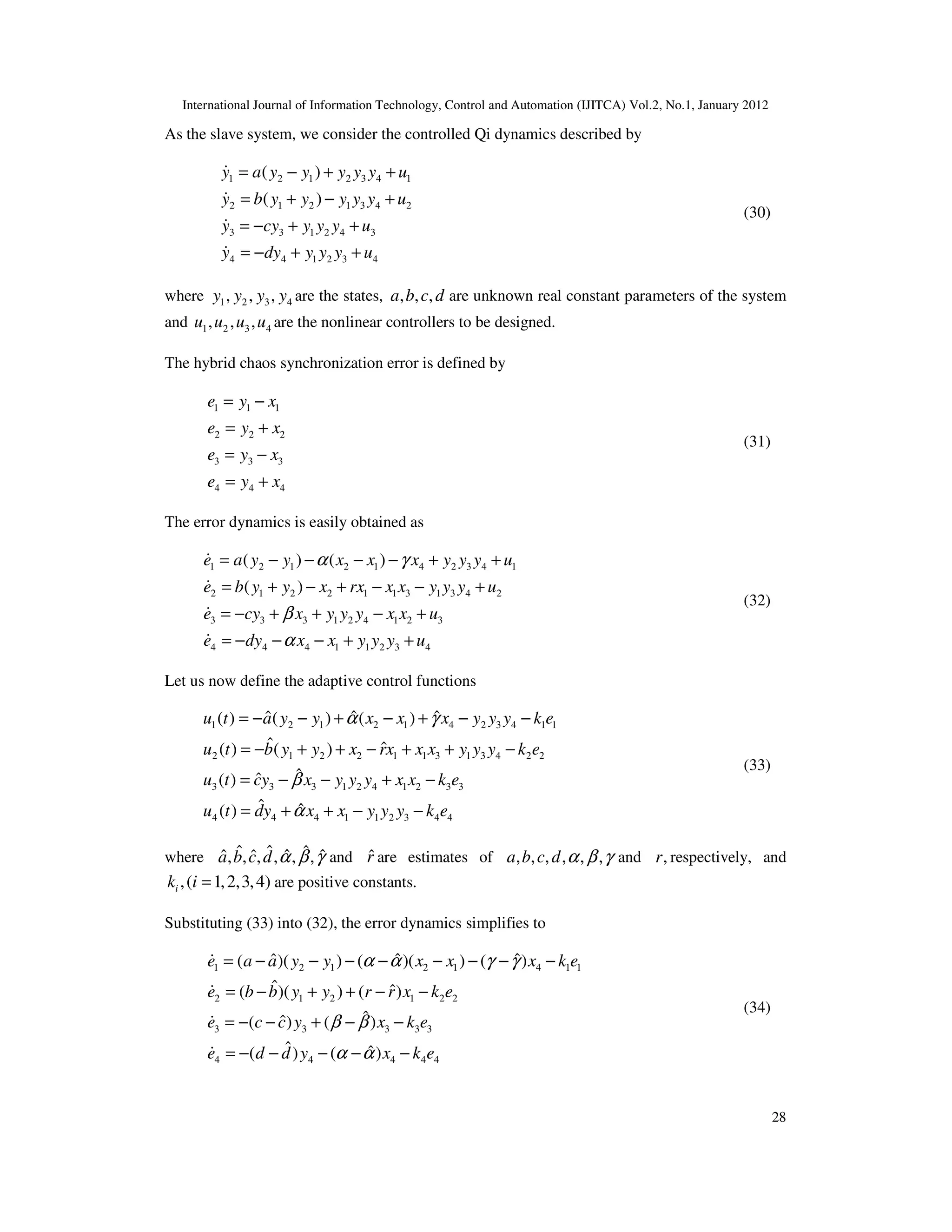 International Journal of Information Technology, Control and Automation (IJITCA) Vol.2, No.1, January 2012
28
As the slave system, we consider the controlled Qi dynamics described by
1 2 1 2 3 4 1
2 1 2 1 3 4 2
3 3 1 2 4 3
4 4 1 2 3 4
( )
( )
y a y y y y y u
y b y y y y y u
y cy y y y u
y dy y y y u
= − + +
= + − +
= − + +
= − + +




(30)
where 1 2 3 4
, , ,
y y y y are the states, , , ,
a b c d are unknown real constant parameters of the system
and 1 2 3 4
, , ,
u u u u are the nonlinear controllers to be designed.
The hybrid chaos synchronization error is defined by
1 1 1
2 2 2
3 3 3
4 4 4
e y x
e y x
e y x
e y x
= −
= +
= −
= +
(31)
The error dynamics is easily obtained as
1 2 1 2 1 4 2 3 4 1
2 1 2 2 1 1 3 1 3 4 2
3 3 3 1 2 4 1 2 3
4 4 4 1 1 2 3 4
( ) ( )
( )
e a y y x x x y y y u
e b y y x rx x x y y y u
e cy x y y y x x u
e dy x x y y y u
α γ
β
α
= − − − − + +
= + − + − − +
= − + + − +
= − − − + +




(32)
Let us now define the adaptive control functions
1 2 1 2 1 4 2 3 4 1 1
2 1 2 2 1 1 3 1 3 4 2 2
3 3 3 1 2 4 1 2 3 3
4 4 4 1 1 2 3 4 4
ˆ ˆ
ˆ
( ) ( ) ( )
ˆ ˆ
( ) ( )
ˆ
ˆ
( )
ˆ ˆ
( )
u t a y y x x x y y y k e
u t b y y x rx x x y y y k e
u t cy x y y y x x k e
u t dy x x y y y k e
α γ
β
α
= − − + − + − −
= − + + − + + −
= − − + −
= + + − −
(33)
where ˆ ˆ ˆ
ˆ ˆ
ˆ ˆ
, , , , , ,
a b c d α β γ and r̂ are estimates of , , , , , ,
a b c d α β γ and ,
r respectively, and
,( 1,2,3,4)
i
k i = are positive constants.
Substituting (33) into (32), the error dynamics simplifies to
1 2 1 2 1 4 1 1
2 1 2 1 2 2
3 3 3 3 3
4 4 4 4 4
ˆ ˆ
ˆ
( )( ) ( )( ) ( )
ˆ ˆ
( )( ) ( )
ˆ
ˆ
( ) ( )
ˆ ˆ
( ) ( )
e a a y y x x x k e
e b b y y r r x k e
e c c y x k e
e d d y x k e
α α γ γ
β β
α α
= − − − − − − − −
= − + + − −
= − − + − −
= − − − − −




(34)
 