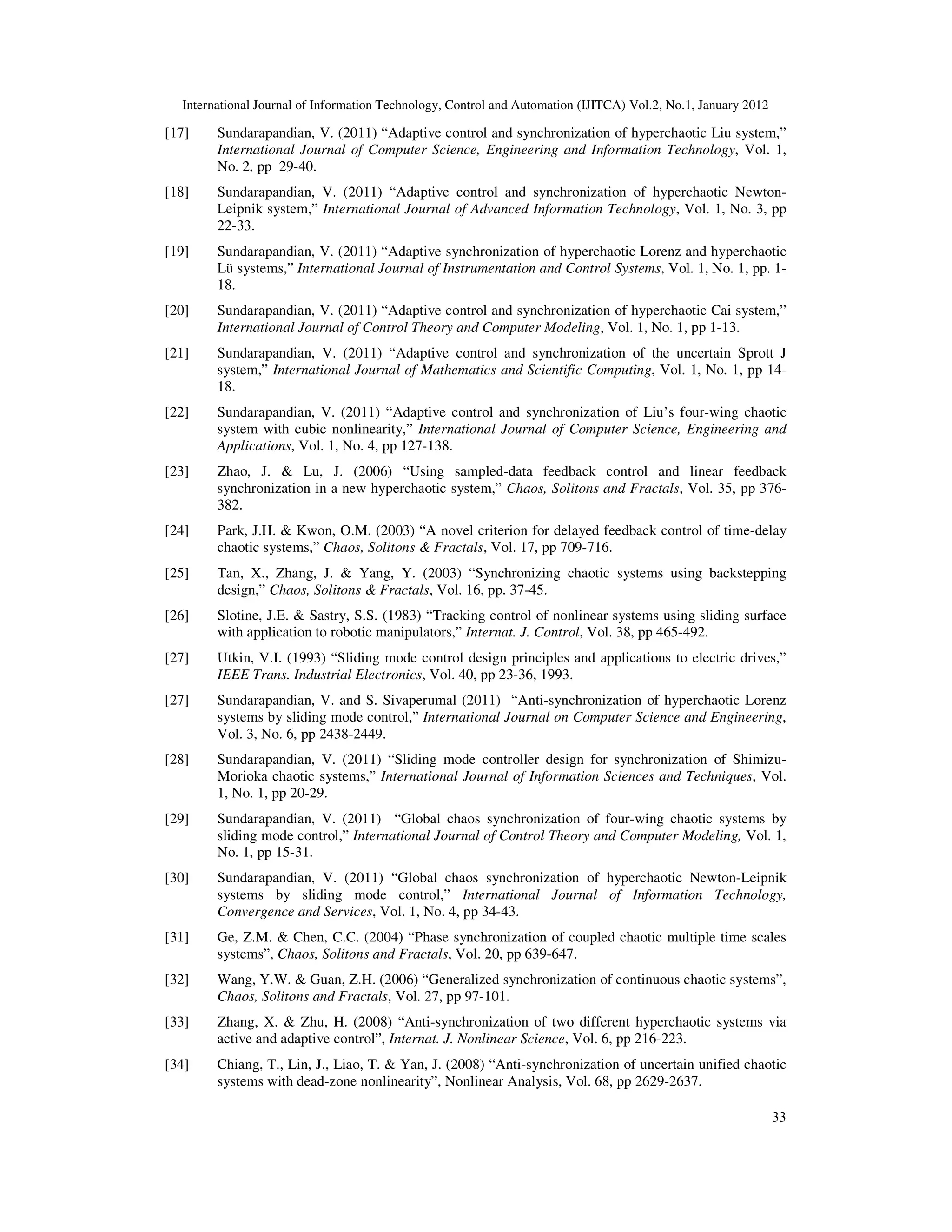 International Journal of Information Technology, Control and Automation (IJITCA) Vol.2, No.1, January 2012
33
[17] Sundarapandian, V. (2011) “Adaptive control and synchronization of hyperchaotic Liu system,”
International Journal of Computer Science, Engineering and Information Technology, Vol. 1,
No. 2, pp 29-40.
[18] Sundarapandian, V. (2011) “Adaptive control and synchronization of hyperchaotic Newton-
Leipnik system,” International Journal of Advanced Information Technology, Vol. 1, No. 3, pp
22-33.
[19] Sundarapandian, V. (2011) “Adaptive synchronization of hyperchaotic Lorenz and hyperchaotic
Lü systems,” International Journal of Instrumentation and Control Systems, Vol. 1, No. 1, pp. 1-
18.
[20] Sundarapandian, V. (2011) “Adaptive control and synchronization of hyperchaotic Cai system,”
International Journal of Control Theory and Computer Modeling, Vol. 1, No. 1, pp 1-13.
[21] Sundarapandian, V. (2011) “Adaptive control and synchronization of the uncertain Sprott J
system,” International Journal of Mathematics and Scientific Computing, Vol. 1, No. 1, pp 14-
18.
[22] Sundarapandian, V. (2011) “Adaptive control and synchronization of Liu’s four-wing chaotic
system with cubic nonlinearity,” International Journal of Computer Science, Engineering and
Applications, Vol. 1, No. 4, pp 127-138.
[23] Zhao, J.  Lu, J. (2006) “Using sampled-data feedback control and linear feedback
synchronization in a new hyperchaotic system,” Chaos, Solitons and Fractals, Vol. 35, pp 376-
382.
[24] Park, J.H.  Kwon, O.M. (2003) “A novel criterion for delayed feedback control of time-delay
chaotic systems,” Chaos, Solitons  Fractals, Vol. 17, pp 709-716.
[25] Tan, X., Zhang, J.  Yang, Y. (2003) “Synchronizing chaotic systems using backstepping
design,” Chaos, Solitons  Fractals, Vol. 16, pp. 37-45.
[26] Slotine, J.E.  Sastry, S.S. (1983) “Tracking control of nonlinear systems using sliding surface
with application to robotic manipulators,” Internat. J. Control, Vol. 38, pp 465-492.
[27] Utkin, V.I. (1993) “Sliding mode control design principles and applications to electric drives,”
IEEE Trans. Industrial Electronics, Vol. 40, pp 23-36, 1993.
[27] Sundarapandian, V. and S. Sivaperumal (2011) “Anti-synchronization of hyperchaotic Lorenz
systems by sliding mode control,” International Journal on Computer Science and Engineering,
Vol. 3, No. 6, pp 2438-2449.
[28] Sundarapandian, V. (2011) “Sliding mode controller design for synchronization of Shimizu-
Morioka chaotic systems,” International Journal of Information Sciences and Techniques, Vol.
1, No. 1, pp 20-29.
[29] Sundarapandian, V. (2011) “Global chaos synchronization of four-wing chaotic systems by
sliding mode control,” International Journal of Control Theory and Computer Modeling, Vol. 1,
No. 1, pp 15-31.
[30] Sundarapandian, V. (2011) “Global chaos synchronization of hyperchaotic Newton-Leipnik
systems by sliding mode control,” International Journal of Information Technology,
Convergence and Services, Vol. 1, No. 4, pp 34-43.
[31] Ge, Z.M.  Chen, C.C. (2004) “Phase synchronization of coupled chaotic multiple time scales
systems”, Chaos, Solitons and Fractals, Vol. 20, pp 639-647.
[32] Wang, Y.W.  Guan, Z.H. (2006) “Generalized synchronization of continuous chaotic systems”,
Chaos, Solitons and Fractals, Vol. 27, pp 97-101.
[33] Zhang, X.  Zhu, H. (2008) “Anti-synchronization of two different hyperchaotic systems via
active and adaptive control”, Internat. J. Nonlinear Science, Vol. 6, pp 216-223.
[34] Chiang, T., Lin, J., Liao, T.  Yan, J. (2008) “Anti-synchronization of uncertain unified chaotic
systems with dead-zone nonlinearity”, Nonlinear Analysis, Vol. 68, pp 2629-2637.
 