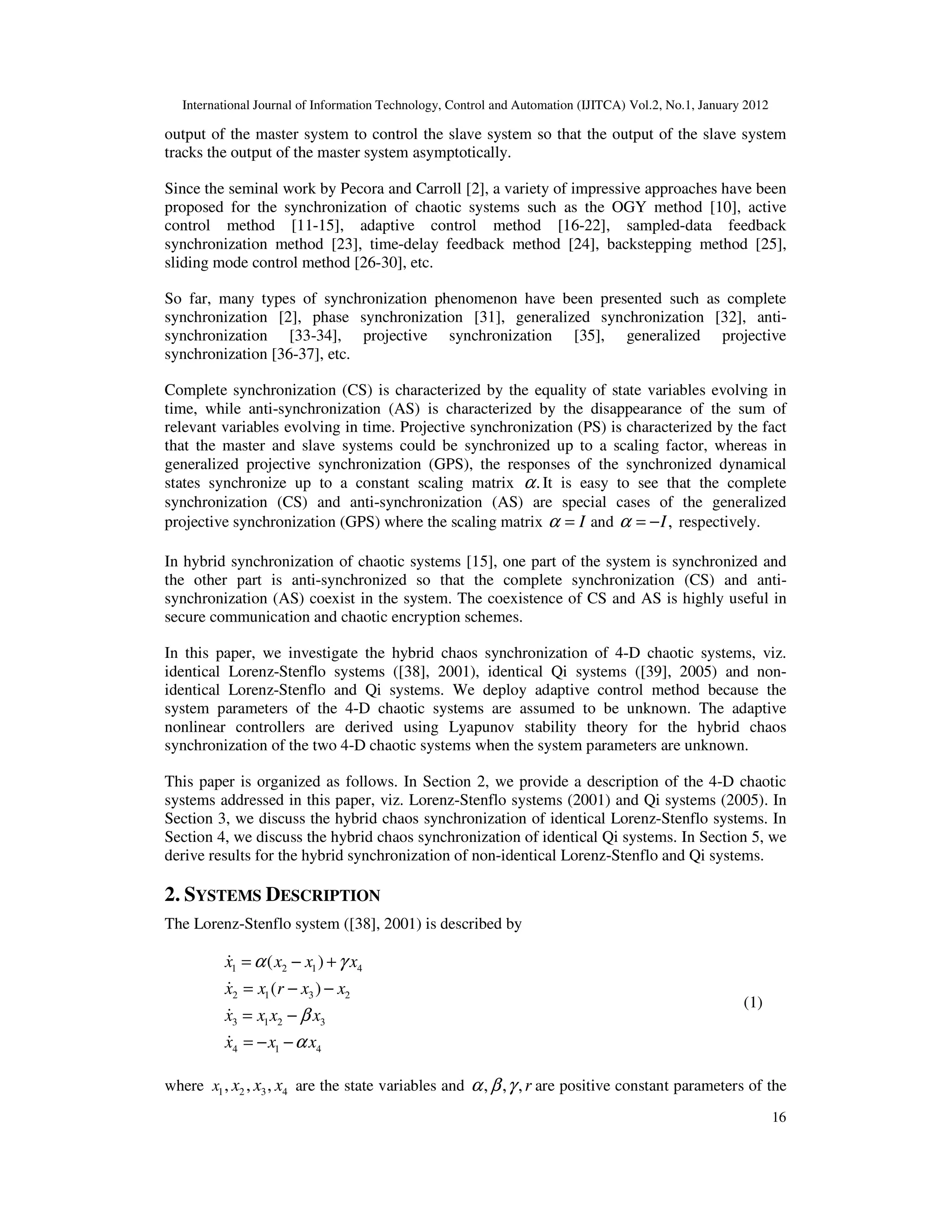 International Journal of Information Technology, Control and Automation (IJITCA) Vol.2, No.1, January 2012
16
output of the master system to control the slave system so that the output of the slave system
tracks the output of the master system asymptotically.
Since the seminal work by Pecora and Carroll [2], a variety of impressive approaches have been
proposed for the synchronization of chaotic systems such as the OGY method [10], active
control method [11-15], adaptive control method [16-22], sampled-data feedback
synchronization method [23], time-delay feedback method [24], backstepping method [25],
sliding mode control method [26-30], etc.
So far, many types of synchronization phenomenon have been presented such as complete
synchronization [2], phase synchronization [31], generalized synchronization [32], anti-
synchronization [33-34], projective synchronization [35], generalized projective
synchronization [36-37], etc.
Complete synchronization (CS) is characterized by the equality of state variables evolving in
time, while anti-synchronization (AS) is characterized by the disappearance of the sum of
relevant variables evolving in time. Projective synchronization (PS) is characterized by the fact
that the master and slave systems could be synchronized up to a scaling factor, whereas in
generalized projective synchronization (GPS), the responses of the synchronized dynamical
states synchronize up to a constant scaling matrix .
α It is easy to see that the complete
synchronization (CS) and anti-synchronization (AS) are special cases of the generalized
projective synchronization (GPS) where the scaling matrix I
α = and ,
I
α = − respectively.
In hybrid synchronization of chaotic systems [15], one part of the system is synchronized and
the other part is anti-synchronized so that the complete synchronization (CS) and anti-
synchronization (AS) coexist in the system. The coexistence of CS and AS is highly useful in
secure communication and chaotic encryption schemes.
In this paper, we investigate the hybrid chaos synchronization of 4-D chaotic systems, viz.
identical Lorenz-Stenflo systems ([38], 2001), identical Qi systems ([39], 2005) and non-
identical Lorenz-Stenflo and Qi systems. We deploy adaptive control method because the
system parameters of the 4-D chaotic systems are assumed to be unknown. The adaptive
nonlinear controllers are derived using Lyapunov stability theory for the hybrid chaos
synchronization of the two 4-D chaotic systems when the system parameters are unknown.
This paper is organized as follows. In Section 2, we provide a description of the 4-D chaotic
systems addressed in this paper, viz. Lorenz-Stenflo systems (2001) and Qi systems (2005). In
Section 3, we discuss the hybrid chaos synchronization of identical Lorenz-Stenflo systems. In
Section 4, we discuss the hybrid chaos synchronization of identical Qi systems. In Section 5, we
derive results for the hybrid synchronization of non-identical Lorenz-Stenflo and Qi systems.
2. SYSTEMS DESCRIPTION
The Lorenz-Stenflo system ([38], 2001) is described by
1 2 1 4
2 1 3 2
3 1 2 3
4 1 4
( )
( )
x x x x
x x r x x
x x x x
x x x
α γ
β
α
= − +
= − −
= −
= − −
&
&
&
&
(1)
where 1 2 3 4
, , ,
x x x x are the state variables and , , ,r
α β γ are positive constant parameters of the
 