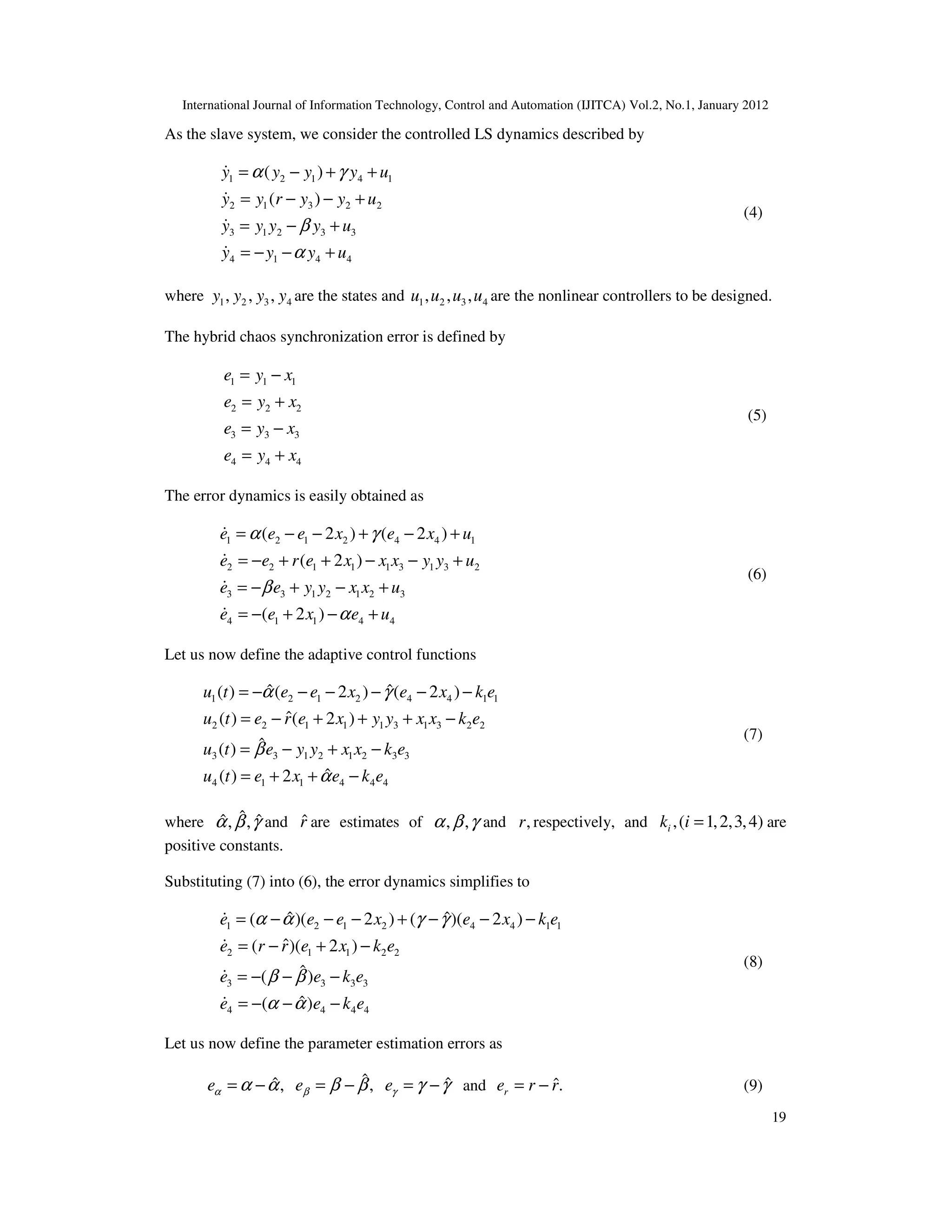 International Journal of Information Technology, Control and Automation (IJITCA) Vol.2, No.1, January 2012
19
As the slave system, we consider the controlled LS dynamics described by
1 2 1 4 1
2 1 3 2 2
3 1 2 3 3
4 1 4 4
( )
( )
y y y y u
y y r y y u
y y y y u
y y y u
α γ
β
α
= − + +
= − − +
= − +
= − − +
&
&
&
&
(4)
where 1 2 3 4
, , ,
y y y y are the states and 1 2 3 4
, , ,
u u u u are the nonlinear controllers to be designed.
The hybrid chaos synchronization error is defined by
1 1 1
2 2 2
3 3 3
4 4 4
e y x
e y x
e y x
e y x
= −
= +
= −
= +
(5)
The error dynamics is easily obtained as
1 2 1 2 4 4 1
2 2 1 1 1 3 1 3 2
3 3 1 2 1 2 3
4 1 1 4 4
( 2 ) ( 2 )
( 2 )
( 2 )
e e e x e x u
e e r e x x x y y u
e e y y x x u
e e x e u
α γ
β
α
= − − + − +
= − + + − − +
= − + − +
= − + − +
&
&
&
&
(6)
Let us now define the adaptive control functions
1 2 1 2 4 4 1 1
2 2 1 1 1 3 1 3 2 2
3 3 1 2 1 2 3 3
4 1 1 4 4 4
ˆ ˆ
( ) ( 2 ) ( 2 )
ˆ
( ) ( 2 )
ˆ
( )
ˆ
( ) 2
u t e e x e x k e
u t e r e x y y x x k e
u t e y y x x k e
u t e x e k e
α γ
β
α
= − − − − − −
= − + + + −
= − + −
= + + −
(7)
where ˆ
ˆ ˆ
, ,
α β γ and r̂ are estimates of , ,
α β γ and ,
r respectively, and ,( 1,2,3,4)
i
k i = are
positive constants.
Substituting (7) into (6), the error dynamics simplifies to
1 2 1 2 4 4 1 1
2 1 1 2 2
3 3 3 3
4 4 4 4
ˆ ˆ
( )( 2 ) ( )( 2 )
ˆ
( )( 2 )
ˆ
( )
ˆ
( )
e e e x e x k e
e r r e x k e
e e k e
e e k e
α α γ γ
β β
α α
= − − − + − − −
= − + −
= − − −
= − − −
&
&
&
&
(8)
Let us now define the parameter estimation errors as
ˆ
ˆ ˆ
, ,
e e e
α β γ
α α β β γ γ
= − = − = − and ˆ.
r
e r r
= − (9)
 
