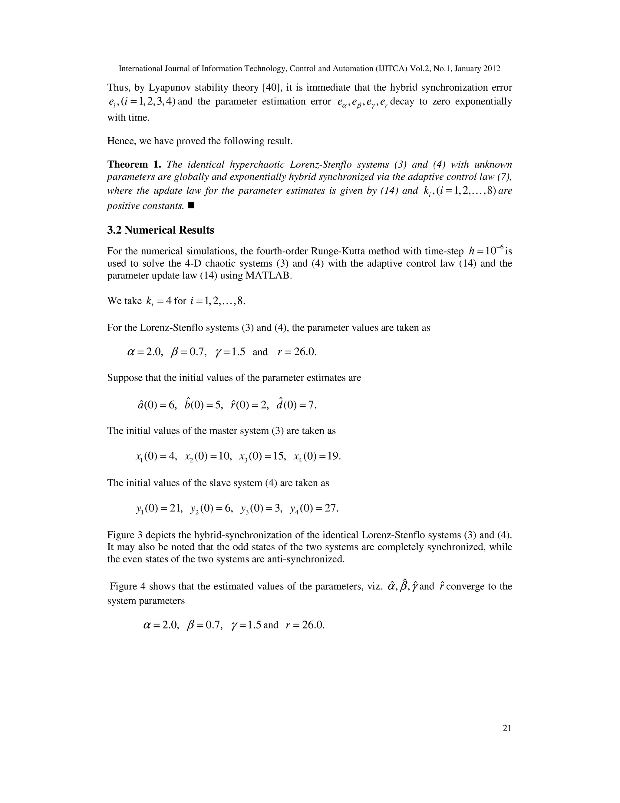 International Journal of Information Technology, Control and Automation (IJITCA) Vol.2, No.1, January 2012
21
Thus, by Lyapunov stability theory [40], it is immediate that the hybrid synchronization error
,( 1,2,3,4)
i
e i = and the parameter estimation error , , , r
e e e e
α β γ decay to zero exponentially
with time.
Hence, we have proved the following result.
Theorem 1. The identical hyperchaotic Lorenz-Stenflo systems (3) and (4) with unknown
parameters are globally and exponentially hybrid synchronized via the adaptive control law (7),
where the update law for the parameter estimates is given by (14) and ,( 1,2, ,8)
i
k i = K are
positive constants. 
3.2 Numerical Results
For the numerical simulations, the fourth-order Runge-Kutta method with time-step 6
10
h −
= is
used to solve the 4-D chaotic systems (3) and (4) with the adaptive control law (14) and the
parameter update law (14) using MATLAB.
We take 4
i
k = for 1,2, ,8.
i = K
For the Lorenz-Stenflo systems (3) and (4), the parameter values are taken as
2.0, 0.7, 1.5
α β γ
= = = and 26.0.
r =
Suppose that the initial values of the parameter estimates are
ˆ ˆ
ˆ ˆ
(0) 6, (0) 5, (0) 2, (0) 7.
a b r d
= = = =
The initial values of the master system (3) are taken as
1 2 3 4
(0) 4, (0) 10, (0) 15, (0) 19.
x x x x
= = = =
The initial values of the slave system (4) are taken as
1 2 3 4
(0) 21, (0) 6, (0) 3, (0) 27.
y y y y
= = = =
Figure 3 depicts the hybrid-synchronization of the identical Lorenz-Stenflo systems (3) and (4).
It may also be noted that the odd states of the two systems are completely synchronized, while
the even states of the two systems are anti-synchronized.
Figure 4 shows that the estimated values of the parameters, viz. ˆ
ˆ ˆ
, ,
α β γ and r̂ converge to the
system parameters
2.0, 0.7, 1.5
α β γ
= = = and 26.0.
r =
 