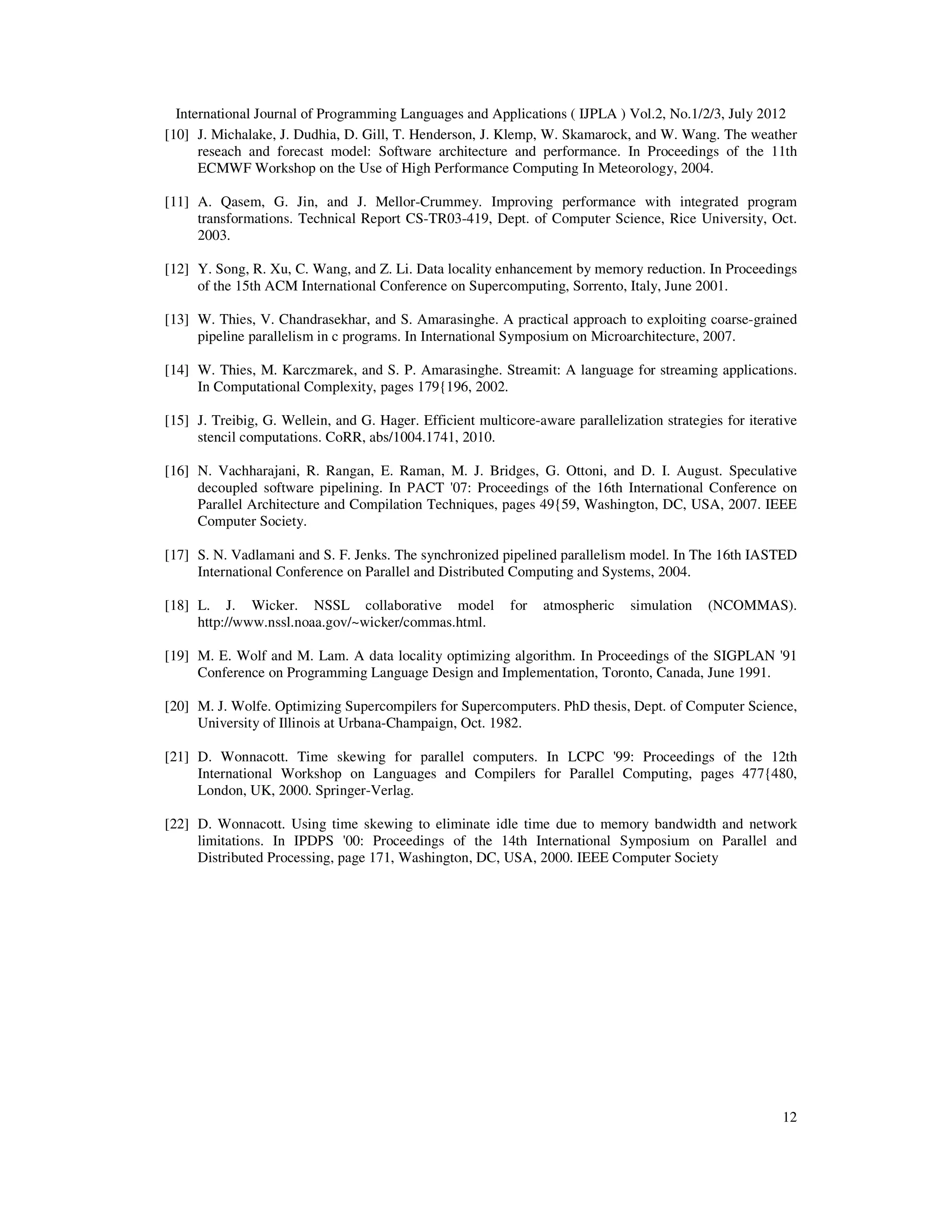 International Journal of Programming Languages and Applications ( IJPLA ) Vol.2, No.1/2/3, July 2012 12 [10] J. Michalake, J. Dudhia, D. Gill, T. Henderson, J. Klemp, W. Skamarock, and W. Wang. The weather reseach and forecast model: Software architecture and performance. In Proceedings of the 11th ECMWF Workshop on the Use of High Performance Computing In Meteorology, 2004. [11] A. Qasem, G. Jin, and J. Mellor-Crummey. Improving performance with integrated program transformations. Technical Report CS-TR03-419, Dept. of Computer Science, Rice University, Oct. 2003. [12] Y. Song, R. Xu, C. Wang, and Z. Li. Data locality enhancement by memory reduction. In Proceedings of the 15th ACM International Conference on Supercomputing, Sorrento, Italy, June 2001. [13] W. Thies, V. Chandrasekhar, and S. Amarasinghe. A practical approach to exploiting coarse-grained pipeline parallelism in c programs. In International Symposium on Microarchitecture, 2007. [14] W. Thies, M. Karczmarek, and S. P. Amarasinghe. Streamit: A language for streaming applications. In Computational Complexity, pages 179{196, 2002. [15] J. Treibig, G. Wellein, and G. Hager. Efficient multicore-aware parallelization strategies for iterative stencil computations. CoRR, abs/1004.1741, 2010. [16] N. Vachharajani, R. Rangan, E. Raman, M. J. Bridges, G. Ottoni, and D. I. August. Speculative decoupled software pipelining. In PACT '07: Proceedings of the 16th International Conference on Parallel Architecture and Compilation Techniques, pages 49{59, Washington, DC, USA, 2007. IEEE Computer Society. [17] S. N. Vadlamani and S. F. Jenks. The synchronized pipelined parallelism model. In The 16th IASTED International Conference on Parallel and Distributed Computing and Systems, 2004. [18] L. J. Wicker. NSSL collaborative model for atmospheric simulation (NCOMMAS). http://www.nssl.noaa.gov/~wicker/commas.html. [19] M. E. Wolf and M. Lam. A data locality optimizing algorithm. In Proceedings of the SIGPLAN '91 Conference on Programming Language Design and Implementation, Toronto, Canada, June 1991. [20] M. J. Wolfe. Optimizing Supercompilers for Supercomputers. PhD thesis, Dept. of Computer Science, University of Illinois at Urbana-Champaign, Oct. 1982. [21] D. Wonnacott. Time skewing for parallel computers. In LCPC '99: Proceedings of the 12th International Workshop on Languages and Compilers for Parallel Computing, pages 477{480, London, UK, 2000. Springer-Verlag. [22] D. Wonnacott. Using time skewing to eliminate idle time due to memory bandwidth and network limitations. In IPDPS '00: Proceedings of the 14th International Symposium on Parallel and Distributed Processing, page 171, Washington, DC, USA, 2000. IEEE Computer Society 