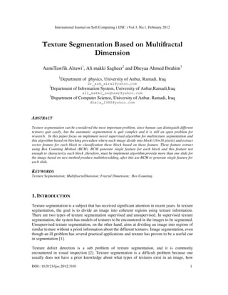 International Journal on Soft Computing ( IJSC ) Vol.3, No.1, February 2012
DOI : 10.5121/ijsc.2012.3101 1
Texture Segmentation Based on Multifractal
Dimension
AzmiTawfik Alrawi1
, Ali makki Sagheer2
and Dheyaa Ahmed Ibrahim3
1
Department of physics, University of Anbar, Ramadi, Iraq
Dr_azm_alrwi@yahoo.com
2
Department of Information System, University of Anbar,Ramadi,Iraq
ali_makki_sagheer@yahoo.com
3
Department of Computer Science, University of Anbar, Ramadi, Iraq
dhaia_1988@yahoo.com
ABSTRACT
Texture segmentation can be considered the most important problem, since human can distinguish different
textures quit easily, but the automatic segmentation is quit complex and it is still an open problem for
research. In this paper focus on implement novel supervised algorithm for multitexture segmentation and
this algorithm based on blocking procedure where each image divide into block (16×16 pixels) and extract
vector feature for each block to classification these block based on these feature. These feature extract
using Box Counting Method (BCM). BCM generate single feature for each block and this feature not
enough to characterize each block ,therefore, must be implement algorithm provide more than one slide for
the image based on new method produce multithresolding, after this use BCM to generate single feature for
each slide.
KEYWORDS
Texture Segmentation; MultifractalDiension; Fractal Dimension; Box Counting
1. INTRODUCTION
Texture segmentation is a subject that has received significant attention in recent years. In texture
segmentation, the goal is to divide an image into coherent regions using texture information.
There are two types of texture segmentation supervised and unsupervised. In supervised texture
segmentation, the system has models of textures to be encountered in the images to be segmented.
Unsupervised texture segmentation, on the other hand, aims at dividing an image into regions of
similar texture without a priori information about the different textures. Image segmentation, even
though an ill problem has several practical applications and texture has proven to be a useful cue
in segmentation [1].
Texture defect detection is a sub problem of texture segmentation, and it is commonly
encountered in visual inspection [2]. Texture segmentation is a difficult problem because one
usually does not have a prior knowledge about what types of textures exist in an image, how
 