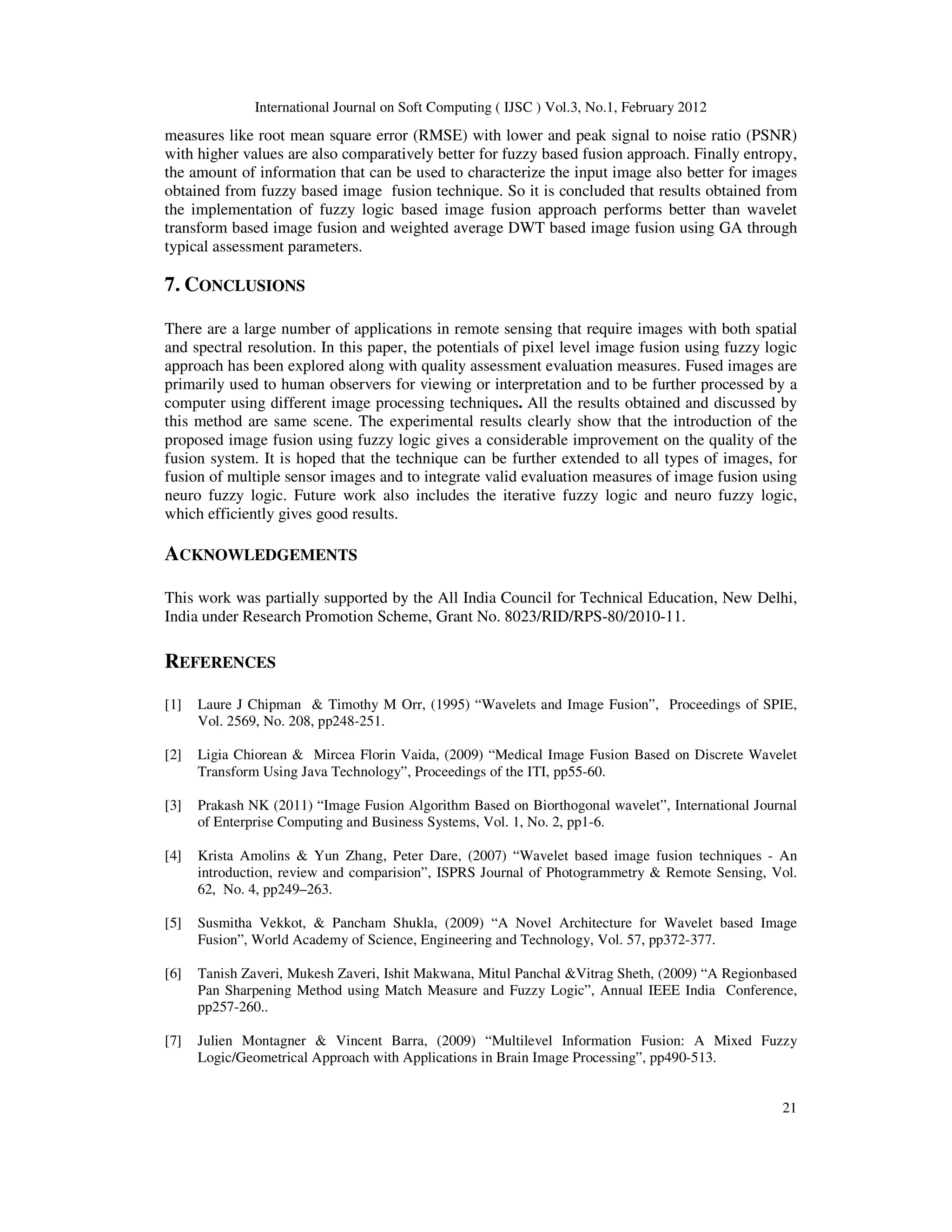 International Journal on Soft Computing ( IJSC ) Vol.3, No.1, February 2012
21
measures like root mean square error (RMSE) with lower and peak signal to noise ratio (PSNR)
with higher values are also comparatively better for fuzzy based fusion approach. Finally entropy,
the amount of information that can be used to characterize the input image also better for images
obtained from fuzzy based image fusion technique. So it is concluded that results obtained from
the implementation of fuzzy logic based image fusion approach performs better than wavelet
transform based image fusion and weighted average DWT based image fusion using GA through
typical assessment parameters.
7. CONCLUSIONS
There are a large number of applications in remote sensing that require images with both spatial
and spectral resolution. In this paper, the potentials of pixel level image fusion using fuzzy logic
approach has been explored along with quality assessment evaluation measures. Fused images are
primarily used to human observers for viewing or interpretation and to be further processed by a
computer using different image processing techniques. All the results obtained and discussed by
this method are same scene. The experimental results clearly show that the introduction of the
proposed image fusion using fuzzy logic gives a considerable improvement on the quality of the
fusion system. It is hoped that the technique can be further extended to all types of images, for
fusion of multiple sensor images and to integrate valid evaluation measures of image fusion using
neuro fuzzy logic. Future work also includes the iterative fuzzy logic and neuro fuzzy logic,
which efficiently gives good results.
ACKNOWLEDGEMENTS
This work was partially supported by the All India Council for Technical Education, New Delhi,
India under Research Promotion Scheme, Grant No. 8023/RID/RPS-80/2010-11.
REFERENCES
[1] Laure J Chipman & Timothy M Orr, (1995) “Wavelets and Image Fusion”, Proceedings of SPIE,
Vol. 2569, No. 208, pp248-251.
[2] Ligia Chiorean & Mircea Florin Vaida, (2009) “Medical Image Fusion Based on Discrete Wavelet
Transform Using Java Technology”, Proceedings of the ITI, pp55-60.
[3] Prakash NK (2011) “Image Fusion Algorithm Based on Biorthogonal wavelet”, International Journal
of Enterprise Computing and Business Systems, Vol. 1, No. 2, pp1-6.
[4] Krista Amolins & Yun Zhang, Peter Dare, (2007) “Wavelet based image fusion techniques - An
introduction, review and comparision”, ISPRS Journal of Photogrammetry & Remote Sensing, Vol.
62, No. 4, pp249–263.
[5] Susmitha Vekkot, & Pancham Shukla, (2009) “A Novel Architecture for Wavelet based Image
Fusion”, World Academy of Science, Engineering and Technology, Vol. 57, pp372-377.
[6] Tanish Zaveri, Mukesh Zaveri, Ishit Makwana, Mitul Panchal &Vitrag Sheth, (2009) “A Regionbased
Pan Sharpening Method using Match Measure and Fuzzy Logic”, Annual IEEE India Conference,
pp257-260..
[7] Julien Montagner & Vincent Barra, (2009) “Multilevel Information Fusion: A Mixed Fuzzy
Logic/Geometrical Approach with Applications in Brain Image Processing”, pp490-513.
 