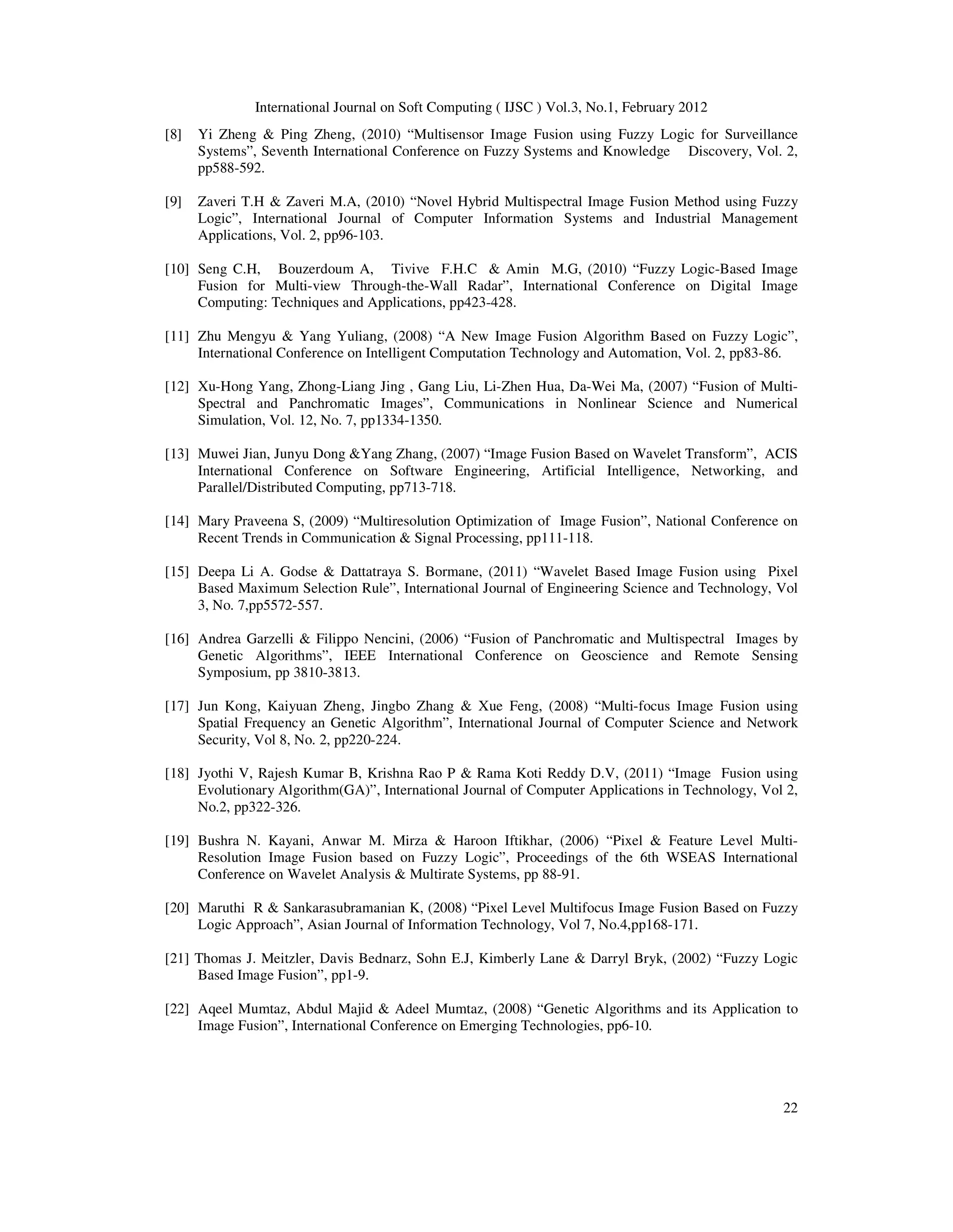 International Journal on Soft Computing ( IJSC ) Vol.3, No.1, February 2012
22
[8] Yi Zheng & Ping Zheng, (2010) “Multisensor Image Fusion using Fuzzy Logic for Surveillance
Systems”, Seventh International Conference on Fuzzy Systems and Knowledge Discovery, Vol. 2,
pp588-592.
[9] Zaveri T.H & Zaveri M.A, (2010) “Novel Hybrid Multispectral Image Fusion Method using Fuzzy
Logic”, International Journal of Computer Information Systems and Industrial Management
Applications, Vol. 2, pp96-103.
[10] Seng C.H, Bouzerdoum A, Tivive F.H.C & Amin M.G, (2010) “Fuzzy Logic-Based Image
Fusion for Multi-view Through-the-Wall Radar”, International Conference on Digital Image
Computing: Techniques and Applications, pp423-428.
[11] Zhu Mengyu & Yang Yuliang, (2008) “A New Image Fusion Algorithm Based on Fuzzy Logic”,
International Conference on Intelligent Computation Technology and Automation, Vol. 2, pp83-86.
[12] Xu-Hong Yang, Zhong-Liang Jing , Gang Liu, Li-Zhen Hua, Da-Wei Ma, (2007) “Fusion of Multi-
Spectral and Panchromatic Images”, Communications in Nonlinear Science and Numerical
Simulation, Vol. 12, No. 7, pp1334-1350.
[13] Muwei Jian, Junyu Dong &Yang Zhang, (2007) “Image Fusion Based on Wavelet Transform”, ACIS
International Conference on Software Engineering, Artificial Intelligence, Networking, and
Parallel/Distributed Computing, pp713-718.
[14] Mary Praveena S, (2009) “Multiresolution Optimization of Image Fusion”, National Conference on
Recent Trends in Communication & Signal Processing, pp111-118.
[15] Deepa Li A. Godse & Dattatraya S. Bormane, (2011) “Wavelet Based Image Fusion using Pixel
Based Maximum Selection Rule”, International Journal of Engineering Science and Technology, Vol
3, No. 7,pp5572-557.
[16] Andrea Garzelli & Filippo Nencini, (2006) “Fusion of Panchromatic and Multispectral Images by
Genetic Algorithms”, IEEE International Conference on Geoscience and Remote Sensing
Symposium, pp 3810-3813.
[17] Jun Kong, Kaiyuan Zheng, Jingbo Zhang & Xue Feng, (2008) “Multi-focus Image Fusion using
Spatial Frequency an Genetic Algorithm”, International Journal of Computer Science and Network
Security, Vol 8, No. 2, pp220-224.
[18] Jyothi V, Rajesh Kumar B, Krishna Rao P & Rama Koti Reddy D.V, (2011) “Image Fusion using
Evolutionary Algorithm(GA)”, International Journal of Computer Applications in Technology, Vol 2,
No.2, pp322-326.
[19] Bushra N. Kayani, Anwar M. Mirza & Haroon Iftikhar, (2006) “Pixel & Feature Level Multi-
Resolution Image Fusion based on Fuzzy Logic”, Proceedings of the 6th WSEAS International
Conference on Wavelet Analysis & Multirate Systems, pp 88-91.
[20] Maruthi R & Sankarasubramanian K, (2008) “Pixel Level Multifocus Image Fusion Based on Fuzzy
Logic Approach”, Asian Journal of Information Technology, Vol 7, No.4,pp168-171.
[21] Thomas J. Meitzler, Davis Bednarz, Sohn E.J, Kimberly Lane & Darryl Bryk, (2002) “Fuzzy Logic
Based Image Fusion”, pp1-9.
[22] Aqeel Mumtaz, Abdul Majid & Adeel Mumtaz, (2008) “Genetic Algorithms and its Application to
Image Fusion”, International Conference on Emerging Technologies, pp6-10.
 
